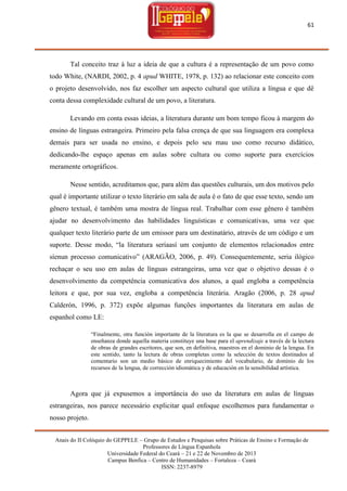 61

Tal conceito traz à luz a ideia de que a cultura é a representação de um povo como
todo White, (NARDI, 2002, p. 4 apud WHITE, 1978, p. 132) ao relacionar este conceito com
o projeto desenvolvido, nos faz escolher um aspecto cultural que utiliza a língua e que dê
conta dessa complexidade cultural de um povo, a literatura.
Levando em conta essas ideias, a literatura durante um bom tempo ficou à margem do
ensino de línguas estrangeira. Primeiro pela falsa crença de que sua linguagem era complexa
demais para ser usada no ensino, e depois pelo seu mau uso como recurso didático,
dedicando-lhe espaço apenas em aulas sobre cultura ou como suporte para exercícios
meramente ortográficos.
Nesse sentido, acreditamos que, para além das questões culturais, um dos motivos pelo
qual é importante utilizar o texto literário em sala de aula é o fato de que esse texto, sendo um
gênero textual, é também uma mostra de língua real. Trabalhar com esse gênero é também
ajudar no desenvolvimento das habilidades linguísticas e comunicativas, uma vez que
qualquer texto literário parte de um emissor para um destinatário, através de um código e um
suporte. Desse modo, ―la literatura seríaasí um conjunto de elementos relacionados entre
síenun processo comunicativo‖ (ARAGÃO, 2006, p. 49). Consequentemente, seria ilógico
rechaçar o seu uso em aulas de línguas estrangeiras, uma vez que o objetivo dessas é o
desenvolvimento da competência comunicativa dos alunos, a qual engloba a competência
leitora e que, por sua vez, engloba a competência literária. Aragão (2006, p. 28 apud
Calderón, 1996, p. 372) expõe algumas funções importantes da literatura em aulas de
espanhol como LE:
―Finalmente, otra función importante de la literatura es la que se desarrolla en el campo de
enseñanza donde aquella materia constituye una base para el aprendizaje a través de la lectura
de obras de grandes escritores, que son, en definitiva, maestros en el dominio de la lengua. En
este sentido, tanto la lectura de obras completas como la selección de textos destinados al
comentario son un medio básico de enriquecimiento del vocabulario, de dominio de los
recursos de la lengua, de corrección idiomática y de educación en la sensibilidad artística.

Agora que já expusemos a importância do uso da literatura em aulas de línguas
estrangeiras, nos parece necessário explicitar qual enfoque escolhemos para fundamentar o
nosso projeto.
Anais do II Colóquio do GEPPELE – Grupo de Estudos e Pesquisas sobre Práticas de Ensino e Formação de
Professores de Língua Espanhola
Universidade Federal do Ceará – 21 e 22 de Novembro de 2013
Campus Benfica – Centro de Humanidades – Fortaleza – Ceará
ISSN: 2237-8979

 