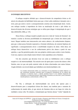 62

O ENFOQUE RECEPTIVO
O enfoque receptivo defende que o desenvolvimento da competência leitora se dá
através da educação da habilidade leitora para que o leitor saiba estabelecer interação com o
texto, para que assim o recrie e consequentemente construa uma interpretação deste. Assim,
este enfoque ressalta a importância do leitor na atualização do texto e põe ênfase no
desenvolvimento das diversas estratégias que se utiliza para chegar à interpretação do que é
lido (ARAGÃO, 2006, p. 119)
Dessa forma, o enfoque receptivo prepõe uma nova visão do ―ensino de literatura‖, de
maneira a aceitar as diversas possibilidades de interpretação que a leitura dos alunos pode
trazer. Requer também uma interconexão com outros saberes e de conhecimentos dispares,
para que o aluno possa formular expectativa e formular inferências, de construir hipóteses de
significado e consequentemente ativar a sensibilidade receptiva do aluno. Além disso, tal
enfoque busca desenvolver o uso do conhecimento prévio dos alunos a partir de suas
opiniões, o que lhe permitiria poder criar seus próprios critérios para avaliar o texto literário.
Com isso, espera-se uma relação menos formal e mais espontânea com a literatura.
Um dos conceitos que devemos levar em conta ao trabalharmos com o enfoque
receptivo é o de intertextualidade. Tal conceito serve de apoio para o acesso dos alunos a obra
literária, uma vez que este pode construir redes de ideias relacionadas com outras leituras.
Aragão defende o uso de atividades que trabalhem com intertextualidade e diz:
Los estudios intertextuales deben, así, estimularse en las propuestas de modelo didáctico, ya
que suministran elementos esenciales para la progresiva acumulación de los saberes que
componen el intertexto lector y además permiten buscar la tan soñanda integración de
contenidos en la educación literaria, relacionando la literatura con otras artes y otros contenidos
interdisciplinares y multiculturales. (2006, p. 120)

Por fim, a utilização da intertextualidade nos serviu não apenas para o
desenvolvimento para a competência leitora dos alunos, mas também para o aumento do
conhecimento de mundo deles, já que através da literatura abre-se um leque de visões da
realidade a nossa volta. No entanto, a interpretação que faremos dessas ―visões‖ depende de

Anais do II Colóquio do GEPPELE – Grupo de Estudos e Pesquisas sobre Práticas de Ensino e Formação de
Professores de Língua Espanhola
Universidade Federal do Ceará – 21 e 22 de Novembro de 2013
Campus Benfica – Centro de Humanidades – Fortaleza – Ceará
ISSN: 2237-8979

 