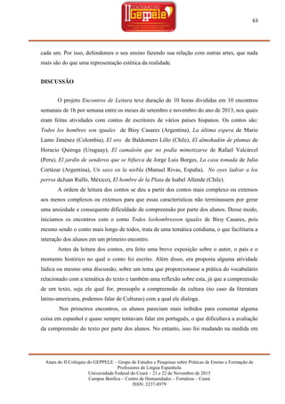 63

cada um. Por isso, defendemos o seu ensino fazendo sua relação com outras artes, que nada
mais são do que uma representação estética da realidade.
DISCUSSÃO
O projeto Encontros de Leitura teve duração de 10 horas divididas em 10 encontros
semanais de 1h por semana entre os meses de setembro e novembro do ano de 2013, nos quais
eram feitas atividades com contos de escritores de vários países hispanos. Os contos são:
Todos los hombres son iguales de Bioy Casares (Argentina), La última espera de Mario
Lamo Jiménez (Colombia), El oro de Baldomero Lillo (Chile), El almohadón de plumas de
Horacio Quiroga (Uruguay), El camaleón que no podía mimetizarse de Rafael Valcárcel
(Peru), El jardín de senderos que se bifurca de Jorge Luis Borges, La casa tomada de Julio
Cortázar (Argentina), Un saxo en la niebla (Manuel Rivas, España), No oyes ladrar a los
perros deJuan Rulfo, México), El hombre de la Plata de Isabel Allende (Chile).
A ordem de leitura dos contos se deu a partir dos contos mais complexo ou extensos
aos menos complexos ou extensos para que essas características não terminassem por gerar
uma ansiedade e consequente dificuldade de compreensão por parte dos alunos. Desse modo,
iniciamos os encontros com o conto Todos loshombresson iguales de Bioy Casares, pois
mesmo sendo o conto mais longo de todos, trata de uma temática cotidiana, o que facilitaria a
interação dos alunos em um primeiro encontro.
Antes da leitura dos contos, era feito uma breve exposição sobre o autor, o país e o
momento histórico no qual o conto foi escrito. Além disso, era proposta alguma atividade
lúdica ou mesmo uma discussão, sobre um tema que proporcionasse a prática do vocabulário
relacionado com a temática do texto e também uma reflexão sobre esta, já que a compreensão
de um texto, seja ele qual for, pressupõe a compreensão da cultura (no caso da literatura
latino-americana, podemos falar de Culturas) com a qual ele dialoga.
Nos primeiros encontros, os alunos pareciam mais inibidos para comentar alguma
coisa em espanhol e quase sempre tentavam falar em português, o que dificultava a avaliação
da compreensão do texto por parte dos alunos. No entanto, isso foi mudando na medida em

Anais do II Colóquio do GEPPELE – Grupo de Estudos e Pesquisas sobre Práticas de Ensino e Formação de
Professores de Língua Espanhola
Universidade Federal do Ceará – 21 e 22 de Novembro de 2013
Campus Benfica – Centro de Humanidades – Fortaleza – Ceará
ISSN: 2237-8979

 