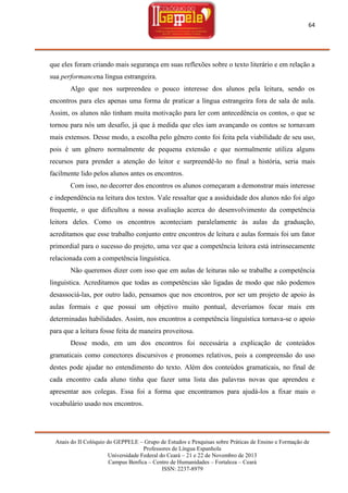 64

que eles foram criando mais segurança em suas reflexões sobre o texto literário e em relação a
sua performancena língua estrangeira.
Algo que nos surpreendeu o pouco interesse dos alunos pela leitura, sendo os
encontros para eles apenas uma forma de praticar a língua estrangeira fora de sala de aula.
Assim, os alunos não tinham muita motivação para ler com antecedência os contos, o que se
tornou para nós um desafio, já que à medida que eles iam avançando os contos se tornavam
mais extensos. Desse modo, a escolha pelo gênero conto foi feita pela viabilidade de seu uso,
pois é um gênero normalmente de pequena extensão e que normalmente utiliza alguns
recursos para prender a atenção do leitor e surpreendê-lo no final a história, seria mais
facilmente lido pelos alunos antes os encontros.
Com isso, no decorrer dos encontros os alunos começaram a demonstrar mais interesse
e independência na leitura dos textos. Vale ressaltar que a assiduidade dos alunos não foi algo
frequente, o que dificultou a nossa avaliação acerca do desenvolvimento da competência
leitora deles. Como os encontros aconteciam paralelamente às aulas da graduação,
acreditamos que esse trabalho conjunto entre encontros de leitura e aulas formais foi um fator
primordial para o sucesso do projeto, uma vez que a competência leitora está intrinsecamente
relacionada com a competência linguística.
Não queremos dizer com isso que em aulas de leituras não se trabalhe a competência
linguística. Acreditamos que todas as competências são ligadas de modo que não podemos
desassociá-las, por outro lado, pensamos que nos encontros, por ser um projeto de apoio às
aulas formais e que possui um objetivo muito pontual, deveríamos focar mais em
determinadas habilidades. Assim, nos encontros a competência linguística tornava-se o apoio
para que a leitura fosse feita de maneira proveitosa.
Desse modo, em um dos encontros foi necessária a explicação de conteúdos
gramaticais como conectores discursivos e pronomes relativos, pois a compreensão do uso
destes pode ajudar no entendimento do texto. Além dos conteúdos gramaticais, no final de
cada encontro cada aluno tinha que fazer uma lista das palavras novas que aprendeu e
apresentar aos colegas. Essa foi a forma que encontramos para ajudá-los a fixar mais o
vocabulário usado nos encontros.

Anais do II Colóquio do GEPPELE – Grupo de Estudos e Pesquisas sobre Práticas de Ensino e Formação de
Professores de Língua Espanhola
Universidade Federal do Ceará – 21 e 22 de Novembro de 2013
Campus Benfica – Centro de Humanidades – Fortaleza – Ceará
ISSN: 2237-8979

 