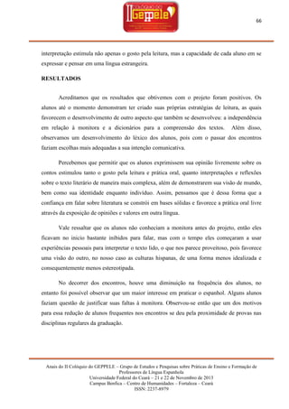 66

interpretação estimula não apenas o gosto pela leitura, mas a capacidade de cada aluno em se
expressar e pensar em uma língua estrangeira.
RESULTADOS
Acreditamos que os resultados que obtivemos com o projeto foram positivos. Os
alunos até o momento demonstram ter criado suas próprias estratégias de leitura, as quais
favorecem o desenvolvimento de outro aspecto que também se desenvolveu: a independência
em relação à monitora e a dicionários para a compreensão dos textos.

Além disso,

observamos um desenvolvimento do léxico dos alunos, pois com o passar dos encontros
faziam escolhas mais adequadas a sua intenção comunicativa.
Percebemos que permitir que os alunos exprimissem sua opinião livremente sobre os
contos estimulou tanto o gosto pela leitura e prática oral, quanto interpretações e reflexões
sobre o texto literário de maneira mais complexa, além de demonstrarem sua visão de mundo,
bem como sua identidade enquanto indivíduo. Assim, pensamos que é dessa forma que a
confiança em falar sobre literatura se constrói em bases sólidas e favorece a prática oral livre
através da exposição de opiniões e valores em outra língua.
Vale ressaltar que os alunos não conheciam a monitora antes do projeto, então eles
ficavam no inicio bastante inibidos para falar, mas com o tempo eles começaram a usar
experiências pessoais para interpretar o texto lido, o que nos parece proveitoso, pois favorece
uma visão do outro, no nosso caso as culturas hispanas, de uma forma menos idealizada e
consequentemente menos estereotipada.
No decorrer dos encontros, houve uma diminuição na frequência dos alunos, no
entanto foi possível observar que um maior interesse em praticar o espanhol. Alguns alunos
faziam questão de justificar suas faltas à monitora. Observou-se então que um dos motivos
para essa redução de alunos frequentes nos encontros se deu pela proximidade de provas nas
disciplinas regulares da graduação.

Anais do II Colóquio do GEPPELE – Grupo de Estudos e Pesquisas sobre Práticas de Ensino e Formação de
Professores de Língua Espanhola
Universidade Federal do Ceará – 21 e 22 de Novembro de 2013
Campus Benfica – Centro de Humanidades – Fortaleza – Ceará
ISSN: 2237-8979

 