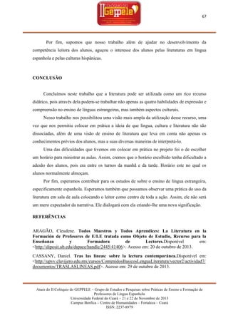 67

Por fim, supomos que nosso trabalho além de ajudar no desenvolvimento da
competência leitora dos alunos, aguçou o interesse dos alunos pelas literaturas em língua
espanhola e pelas culturas hispânicas.

CONCLUSÃO

Concluímos neste trabalho que a literatura pode ser utilizada como um rico recurso
didático, pois através dela podem-se trabalhar não apenas as quatro habilidades de expressão e
compreensão no ensino de línguas estrangeiras, mas também aspectos culturais.
Nosso trabalho nos possibilitou uma visão mais ampla da utilização desse recurso, uma
vez que nos permitiu colocar em prática a ideia de que língua, cultura e literatura não são
dissociadas, além de uma visão de ensino de literatura que leva em conta não apenas os
conhecimentos prévios dos alunos, mas a suas diversas maneiras de interpretá-lo.
Uma das dificuldades que tivemos em colocar em prática no projeto foi o de escolher
um horário para ministrar as aulas. Assim, cremos que o horário escolhido tenha dificultado a
adesão dos alunos, pois era entre os turnos da manhã e da tarde. Horário este no qual os
alunos normalmente almoçam.
Por fim, esperamos contribuir para os estudos de sobre o ensino de língua estrangeira,
especificamente espanhola. Esperamos também que possamos observar uma prática do uso da
literatura em sala de aula colocando o leitor como centro de toda a ação. Assim, ele não será
um mero expectador da narrativa. Ele dialogará com ela criando-lhe uma nova significação.
REFERÊNCIAS
ARAGÃO, Cleudene. Todos Maestros y Todos Aprendices: La Literatura en la
Formación de Profesores de E/LE tratada como Objeto de Estudio, Recurso para la
Enseñanza
y
Formadora
de
Lectores.Disponível
em:
<http://diposit.ub.edu/dspace/handle/2445/41406>. Acesso em: 20 de outubro de 2013.
CASSANY, Daniel. Tras las líneas: sobre la lectura contemporánea.Disponível em:
<http://upvv.clavijero.edu.mx/cursos/ContenidosBasicosLenguaLiteratura/vector2/actividad7/
documentos/TRASLASLINEAS.pdf>. Acesso em: 29 de outubro de 2013.

Anais do II Colóquio do GEPPELE – Grupo de Estudos e Pesquisas sobre Práticas de Ensino e Formação de
Professores de Língua Espanhola
Universidade Federal do Ceará – 21 e 22 de Novembro de 2013
Campus Benfica – Centro de Humanidades – Fortaleza – Ceará
ISSN: 2237-8979

 
