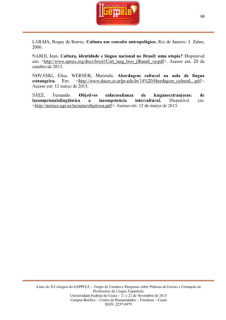 68

LARAIA, Roque de Barros. Cultura um conceito antropológico. Rio de Janeiro: J. Zahar,
2006.
NARDI, Jean. Cultura, identidade e língua nacional no Brasil: uma utopia? Disponível
em: <http://www.apreis.org/docs/bresil/Cult_lang_bres_jBnardi_vp.pdf>. Acesso em: 20 de
outubro de 2013.
NOVASKI, Elisa. WERNER, Maristela. Abordagem cultural na aula de língua
estrangeira. Em: <http://www.dacex.ct.utfpr.edu.br/14%20Abordagem_cultural....pdf>.
Acesso em: 12 março de 2013.
SÁEZ,
Fernando.
Objetivos
enlaenseñanza
de
lenguasextranjeras:
lacompetencialingüística
a
lacompetencia
intercultural.
Disponível
<http://meteco.ugr.es/lecturas/objetivos.pdf>. Acesso em: 12 de março de 2013.

de
em:

Anais do II Colóquio do GEPPELE – Grupo de Estudos e Pesquisas sobre Práticas de Ensino e Formação de
Professores de Língua Espanhola
Universidade Federal do Ceará – 21 e 22 de Novembro de 2013
Campus Benfica – Centro de Humanidades – Fortaleza – Ceará
ISSN: 2237-8979

 