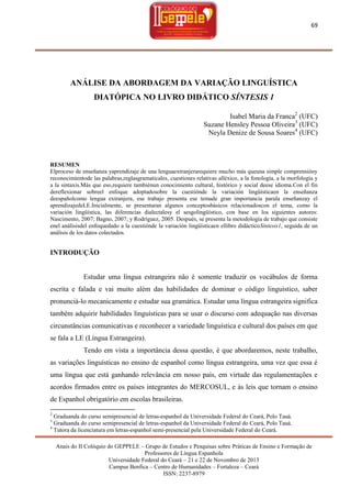 69

ANÁLISE DA ABORDAGEM DA VARIAÇÃO LINGUÍSTICA
DIATÓPICA NO LIVRO DIDÁTICO SÍNTESIS 1
Isabel Maria da Franca2 (UFC)
Suzane Hensley Pessoa Oliveira3 (UFC)
Neyla Denize de Sousa Soares4 (UFC)

RESUMEN
Elproceso de enseñanza yaprendizaje de una lenguaextranjerarequiere mucho más queuna simple comprensióny
reconocimientode las palabras,reglasgramaticales, cuestiones relativas alléxico, a la fonología, a la morfología y
a la sintaxis.Más que eso,requiere tambiénun conocimiento cultural, histórico y social deese idioma.Con el fin
dereflexionar sobreel enfoque adoptadosobre la cuestiónde la variación lingüísticaen la enseñanza
deespañolcomo lengua extranjera, ese trabajo presenta ese temade gran importancia parala enseñanzay el
aprendizajedeLE.Inicialmente, se presentaran algunos conceptosbásicos relacionadoscon el tema, como la
variación lingüística, las diferencias dialectalesy el sesgolingüístico, con base en los siguientes autores:
Nascimento, 2007; Bagno, 2007; y Rodríguez, 2005. Después, se presenta la metodología de trabajo que consiste
enel análisisdel enfoquedado a la cuestiónde la variación lingüísticaen ellibro didácticoSíntesis1, seguida de un
análisis de los datos colectados.

INTRODUÇÃO

Estudar uma língua estrangeira não é somente traduzir os vocábulos de forma
escrita e falada e vai muito além das habilidades de dominar o código linguístico, saber
pronunciá-lo mecanicamente e estudar sua gramática. Estudar uma língua estrangeira significa
também adquirir habilidades linguísticas para se usar o discurso com adequação nas diversas
circunstâncias comunicativas e reconhecer a variedade linguística e cultural dos países em que
se fala a LE (Língua Estrangeira).
Tendo em vista a importância dessa questão, é que abordaremos, neste trabalho,
as variações linguísticas no ensino de espanhol como língua estrangeira, uma vez que essa é
uma língua que está ganhando relevância em nosso país, em virtude das regulamentações e
acordos firmados entre os países integrantes do MERCOSUL, e às leis que tornam o ensino
de Espanhol obrigatório em escolas brasileiras.
2

Graduanda do curso semipresencial de letras-espanhol da Universidade Federal do Ceará, Polo Tauá.
Graduanda do curso semipresencial de letras-espanhol da Universidade Federal do Ceará, Polo Tauá.
4
Tutora da licenciatura em letras-espanhol semi-presencial pela Universidade Federal do Ceará.
3

Anais do II Colóquio do GEPPELE – Grupo de Estudos e Pesquisas sobre Práticas de Ensino e Formação de
Professores de Língua Espanhola
Universidade Federal do Ceará – 21 e 22 de Novembro de 2013
Campus Benfica – Centro de Humanidades – Fortaleza – Ceará
ISSN: 2237-8979

 