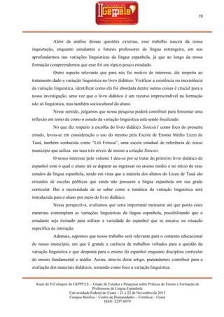 70

Além da análise dessas questões externas, esse trabalho nasceu da nossa
inquietação, enquanto estudantes e futuros professores de língua estrangeira, em nos
aprofundarmos nas variações linguísticas da língua espanhola, já que ao longo da nossa
formação compreendemos que esse foi um tópico pouco estudado.
Outro aspecto relevante que para nós foi motivo de interesse, diz respeito ao
tratamento dado a variação linguística no livro didático. Verificar a existência ou inexistência
da variação linguística, identificar como ela foi abordada dentre outras coisas é crucial para a
nossa investigação, uma vez que o livro didático é um recurso imprescindível na formação
não só linguística, mas também sociocultural do aluno.
Nesse sentido, julgamos que nossa pesquisa poderá contribuir para fomentar uma
reflexão em torno de como o estudo da variação linguística está sendo focalizado.
No que diz respeito à escolha do livro didático Síntesis1 como foco do presente
estudo, levou-se em consideração o uso do mesmo pela Escola de Ensino Médio Liceu de
Tauá, também conhecida como ―Lili Feitosa‖, uma escola estadual de referência do nosso
município que utiliza em seus três níveis de ensino a coleção Sintesis.
O nosso interesse pelo volume 1 deu-se por se tratar do primeiro livro didático de
espanhol com o qual o aluno irá se deparar ao ingressar no ensino médio e no início de seus
estudos da língua espanhola, tendo em vista que a maioria dos alunos do Liceu de Tauá são
oriundos de escolas públicas que ainda não possuem a língua espanhola em sua grade
curricular. Daí a necessidade de se saber como a temática da variação linguística será
introduzida para o aluno por meio do livro didático.
Nessa perspectiva, avaliamos que seria importante mensurar até que ponto estes
materiais contemplam as variações linguísticas da língua espanhola, possibilitando que o
estudante seja treinado para utilizar a variedade do espanhol que se encaixe na situação
específica de interação.
Ademais, supomos que nosso trabalho será relevante para o contexto educacional
do nosso município, em que é grande a carência de trabalhos voltados para a questão da
variação linguística e que desponta para o ensino do espanhol enquanto disciplina curricular
do ensino fundamental e médio. Assim, através deste artigo, pretendemos contribuir para a
avaliação dos materiais didáticos, tomando como foco a variação linguística.

Anais do II Colóquio do GEPPELE – Grupo de Estudos e Pesquisas sobre Práticas de Ensino e Formação de
Professores de Língua Espanhola
Universidade Federal do Ceará – 21 e 22 de Novembro de 2013
Campus Benfica – Centro de Humanidades – Fortaleza – Ceará
ISSN: 2237-8979

 
