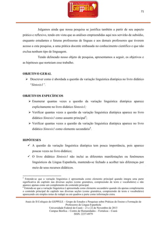 71

Julgamos ainda que nossa pesquisa se justifica também a partir de seu aspecto
prático e reflexivo, tendo em vista que as análises empreendidas aqui nos servirão de subsídio,
enquanto estudantes e futuras professoras de línguas e aos demais professores que tiverem
acesso a esta pesquisa, a uma prática docente embasada no conhecimento científico e que não
exclua nenhum tipo de linguagem.
Tendo delineado nosso objeto de pesquisa, apresentamos a seguir, os objetivos e
as hipóteses que norteiam esse trabalho.

OBJETIVO GERAL
 Descrever como é abordada a questão da variação linguística diatópica no livro didático
―Síntesis1”.

OBJETIVOS ESPECÍFICOS
 Enumerar quantas vezes a questão da variação linguística diatópica aparece
explicitamente no livro didático Síntesis1;
 Verificar quantas vezes a questão da variação linguística diatópica aparece no livro
didático Síntesis1 como assunto principal5;
 Verificar quantas vezes a questão da variação linguística diatópica aparece no livro
didático Síntesis1 como elemento secundário6.

HIPÓTESES
 A questão da variação linguística diatópica tem pouca importância, pois aparece
poucas vezes no livro didático;
 O livro didático Síntesis1 não inclui as diferentes manifestações ou fenômenos
linguísticos da Língua Espanhola, mantendo-se fechado a acolher tais diferenças por
meio de seus recursos didáticos.

5

Entende-se que a variação linguística é apresentada como elemento principal quando integra uma parte
significativa do capítulo nas diversas seções (como gramática, compreensão de texto e vocabulário) e não
aparece apenas como um complemento do conteúdo principal.
6
Entende-se que a variação linguística é apresentada como elemento secundário quando ela apenas complementa
o conteúdo principal do capítulo nas diversas seções (como gramática, compreensão de texto e vocabulário)
aparecendo em simples notas de rodapé ou em quadros a parte como informação extra.
Anais do II Colóquio do GEPPELE – Grupo de Estudos e Pesquisas sobre Práticas de Ensino e Formação de
Professores de Língua Espanhola
Universidade Federal do Ceará – 21 e 22 de Novembro de 2013
Campus Benfica – Centro de Humanidades – Fortaleza – Ceará
ISSN: 2237-8979

 