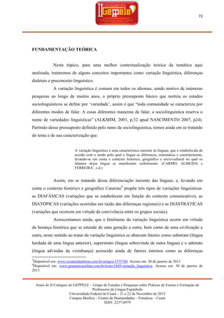 72

FUNDAMENTAÇÃO TEÓRICA

Neste tópico, para uma melhor contextualização teórica da temática aqui
analisada, trataremos de alguns conceitos importantes como variação linguística, diferenças
dialetais e preconceito linguístico.
A variação linguística é comum em todos os idiomas, sendo motivo de inúmeras
pesquisas ao longo de muitos anos, o próprio pressuposto básico que norteia os estudos
sociolinguísticos se define por ‗variedade‘, assim é que ―toda comunidade se caracteriza por
diferentes modos de falar. A essas diferentes maneiras de falar, a sociolinguística reserva o
nome de variedades linguísticas‖ (ALKMIM, 2001, p.32 apud NASCIMENTO 2007, p24).
Partindo desse pressuposto definido pelo ramo da sociolinguística, temos ainda em se tratando
do tema e de sua caracterização que:

A variação linguística é uma característica inerente às línguas, que é estabelecida de
acordo com o modo pelo qual a língua se diferencia, sistemática e coerentemente,
levando-se em conta o contexto histórico, geográfico e sócio-cultural no qual os
falantes dessa língua se manifestam verbalmente. (CARMO; ALMEIDA e
FERREIRA7, s.d.)

Assim, em se tratando dessa diferenciação inerente das línguas, e, levando em
conta o contexto histórico e geográfico Catarino8 propõe três tipos de variações linguísticas:
as DIAFÁSICAS (variações que se estabelecem em função do contexto comunicativo), as
DIATÓPICAS (variações ocorridas em razão das diferenças regionais) e as DIASTRÁTICAS
(variações que ocorrem em virtude da convivência entre os grupos sociais).
Acrescentamos ainda, que o fenômeno da variação linguística ocorre em virtude
da herança histórica que se estende de uma geração a outra, bem como de uma civilização a
outra, neste sentido ao tratar da variação linguística se abarcam fatores como substrato (língua
herdada de uma língua anterior), superstrato (língua sobrevinda de outra língua) e o adstrato
(língua advindas da vizinhança) acrescido ainda de fatores internos como as diferenças
7

Disponível em: www.recantodasletras.com.br/artigos/3375760. Acesso em: 30 de janeiro de 2013
Disponível em: www.gramaticaonline.com.br/texto/1045/variação_linguistica. Acesso em: 30 de janeiro de
2013
8

Anais do II Colóquio do GEPPELE – Grupo de Estudos e Pesquisas sobre Práticas de Ensino e Formação de
Professores de Língua Espanhola
Universidade Federal do Ceará – 21 e 22 de Novembro de 2013
Campus Benfica – Centro de Humanidades – Fortaleza – Ceará
ISSN: 2237-8979

 