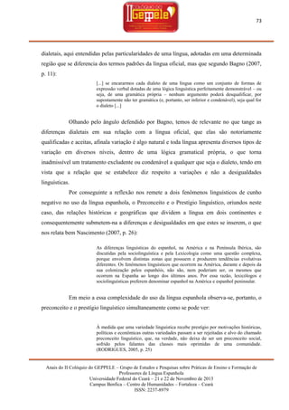 73

dialetais, aqui entendidas pelas particularidades de uma língua, adotadas em uma determinada
região que se diferencia dos termos padrões da língua oficial, mas que segundo Bagno (2007,
p. 11):
[...] se encararmos cada dialeto de uma língua como um conjunto de formas de
expressão verbal dotadas de uma lógica linguística perfeitamente demonstrável – ou
seja, de uma gramática própria – nenhum argumento poderá desqualificar, por
supostamente não ter gramática (e, portanto, ser inferior e condenável), seja qual for
o dialeto [...]

Olhando pelo ângulo defendido por Bagno, temos de relevante no que tange as
diferenças dialetais em sua relação com a língua oficial, que elas são notoriamente
qualificadas e aceitas, afinala variação é algo natural e toda língua apresenta diversos tipos de
variação em diversos níveis, dentro de uma lógica gramatical própria, o que torna
inadmissível um tratamento excludente ou condenável a qualquer que seja o dialeto, tendo em
vista que a relação que se estabelece diz respeito a variações e não a desigualdades
linguísticas.
Por conseguinte a reflexão nos remete a dois fenômenos linguísticos de cunho
negativo no uso da língua espanhola, o Preconceito e o Prestígio linguístico, oriundos neste
caso, das relações históricas e geográficas que dividem a língua em dois continentes e
consequentemente submetem-na a diferenças e desigualdades em que estes se inserem, o que
nos relata bem Nascimento (2007, p. 26):
As diferenças linguísticas do espanhol, na América e na Península Ibérica, são
discutidas pela sociolinguística e pela Lexicologia como uma questão complexa,
porque envolvem distintas zonas que possuem e produzem tendências evolutivas
diferentes. Os fenômenos linguísticos que ocorrem na América, durante e depois da
sua colonização pelos espanhóis, não são, nem poderiam ser, os mesmos que
ocorrem na Espanha ao longo dos últimos anos. Por essa razão, lexicólogos e
sociolinguísticas preferem denominar espanhol na América e espanhol peninsular.

Em meio a essa complexidade do uso da língua espanhola observa-se, portanto, o
preconceito e o prestígio linguístico simultaneamente como se pode ver:

À medida que uma variedade linguística recebe prestígio por motivações históricas,
políticas e econômicas outras variedades passam a ser rejeitadas e alvo do chamado
preconceito linguístico, que, na verdade, não deixa de ser um preconceito social,
sofrido pelos falantes das classes mais oprimidas de uma comunidade.
(RODRIGUES, 2005, p. 25)

Anais do II Colóquio do GEPPELE – Grupo de Estudos e Pesquisas sobre Práticas de Ensino e Formação de
Professores de Língua Espanhola
Universidade Federal do Ceará – 21 e 22 de Novembro de 2013
Campus Benfica – Centro de Humanidades – Fortaleza – Ceará
ISSN: 2237-8979

 