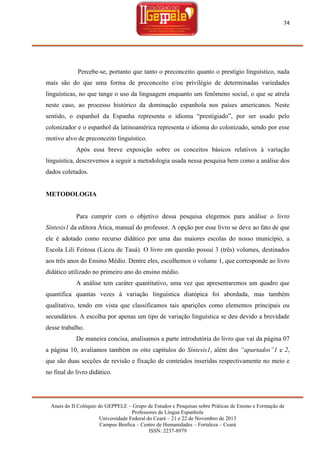 74

Percebe-se, portanto que tanto o preconceito quanto o prestígio linguístico, nada
mais são do que uma forma de preconceito e/ou privilégio de determinadas variedades
linguísticas, no que tange o uso da linguagem enquanto um fenômeno social, o que se atrela
neste caso, ao processo histórico da dominação espanhola nos países americanos. Neste
sentido, o espanhol da Espanha representa o idioma ―prestigiado‖, por ser usado pelo
colonizador e o espanhol da latinoamérica representa o idioma do colonizado, sendo por esse
motivo alvo de preconceito linguístico.
Após essa breve exposição sobre os conceitos básicos relativos à variação
linguística, descrevemos a seguir a metodologia usada nessa pesquisa bem como a análise dos
dados coletados.

METODOLOGIA

Para cumprir com o objetivo dessa pesquisa elegemos para análise o livro
Síntesis1 da editora Ática, manual do professor. A opção por esse livro se deve ao fato de que
ele é adotado como recurso didático por uma das maiores escolas do nosso município, a
Escola Lili Feitosa (Liceu de Tauá). O livro em questão possui 3 (três) volumes, destinados
aos três anos do Ensino Médio. Dentre eles, escolhemos o volume 1, que corresponde ao livro
didático utilizado no primeiro ano do ensino médio.
A análise tem caráter quantitativo, uma vez que apresentaremos um quadro que
quantifica quantas vezes à variação linguística diatópica foi abordada, mas também
qualitativo, tendo em vista que classificamos tais aparições como elementos principais ou
secundários. A escolha por apenas um tipo de variação linguística se deu devido a brevidade
desse trabalho.
De maneira concisa, analisamos a parte introdutória do livro que vai da página 07
a página 10, avaliamos também os oito capítulos do Síntesis1, além dos “apartados”1 e 2,
que são duas secções de revisão e fixação de conteúdos inseridas respectivamente no meio e
no final do livro didático.

Anais do II Colóquio do GEPPELE – Grupo de Estudos e Pesquisas sobre Práticas de Ensino e Formação de
Professores de Língua Espanhola
Universidade Federal do Ceará – 21 e 22 de Novembro de 2013
Campus Benfica – Centro de Humanidades – Fortaleza – Ceará
ISSN: 2237-8979

 