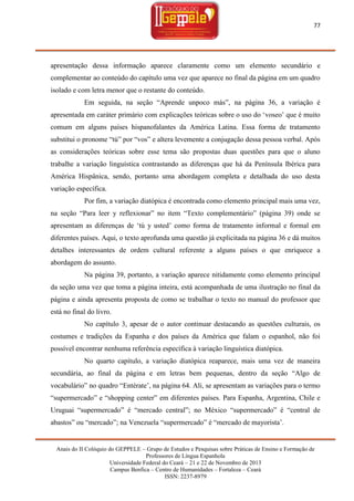 77

apresentação dessa informação aparece claramente como um elemento secundário e
complementar ao conteúdo do capítulo uma vez que aparece no final da página em um quadro
isolado e com letra menor que o restante do conteúdo.
Em seguida, na seção ―Aprende unpoco más‖, na página 36, a variação é
apresentada em caráter primário com explicações teóricas sobre o uso do ‗voseo‘ que é muito
comum em alguns países hispanofalantes da América Latina. Essa forma de tratamento
substitui o pronome ―tú‖ por ―vos‖ e altera levemente a conjugação dessa pessoa verbal. Após
as considerações teóricas sobre esse tema são propostas duas questões para que o aluno
trabalhe a variação linguística contrastando as diferenças que há da Península Ibérica para
América Hispânica, sendo, portanto uma abordagem completa e detalhada do uso desta
variação específica.
Por fim, a variação diatópica é encontrada como elemento principal mais uma vez,
na seção ―Para leer y reflexionar‖ no item ―Texto complementário‖ (página 39) onde se
apresentam as diferenças de ‗tú y usted‘ como forma de tratamento informal e formal em
diferentes países. Aqui, o texto aprofunda uma questão já explicitada na página 36 e dá muitos
detalhes interessantes de ordem cultural referente a alguns países o que enriquece a
abordagem do assunto.
Na página 39, portanto, a variação aparece nitidamente como elemento principal
da seção uma vez que toma a página inteira, está acompanhada de uma ilustração no final da
página e ainda apresenta proposta de como se trabalhar o texto no manual do professor que
está no final do livro.
No capítulo 3, apesar de o autor continuar destacando as questões culturais, os
costumes e tradições da Espanha e dos países da América que falam o espanhol, não foi
possível encontrar nenhuma referência específica à variação linguística diatópica.
No quarto capítulo, a variação diatópica reaparece, mais uma vez de maneira
secundária, ao final da página e em letras bem pequenas, dentro da seção ―Algo de
vocabulário‖ no quadro ―Entérate‘, na página 64. Ali, se apresentam as variações para o termo
―supermercado‖ e ―shopping center‖ em diferentes países. Para Espanha, Argentina, Chile e
Uruguai ―supermercado‖ é ―mercado central‖; no México ―supermercado‖ é ―central de
abastos‖ ou ―mercado‖; na Venezuela ―supermercado‖ é ―mercado de mayorista‘.

Anais do II Colóquio do GEPPELE – Grupo de Estudos e Pesquisas sobre Práticas de Ensino e Formação de
Professores de Língua Espanhola
Universidade Federal do Ceará – 21 e 22 de Novembro de 2013
Campus Benfica – Centro de Humanidades – Fortaleza – Ceará
ISSN: 2237-8979

 