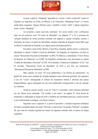 78

Já para a palavra ―shopping‖ apresenta-se o termo ―centro comercial‖ usado na
Espanha, na Argentina, no Chile, no México e na Venezuela. ―Shopping Center‖ é o termo
usado pelos uruguaios. Alguns chilenos usam o também o termo ―mall‖ e alguns argentinos
usam o termo ―shopping‖.
Ao consultar a seção Apartado, intitulada “Los textos deldía a día”,verificamos
logo em seu primeiro texto ―El carné de identidad‖, nas páginas 77 a 79, a presença da
variação diatópica de forma primária tomando três páginas e usando exemplos escritos e
ilustrados, de como a Carteira de Identidade, também chamada de Registro Geral (RG) aqui
no Brasil é conhecida na Espanha e em alguns países da hispanoamérica.
Em países como Chile, Bolívia, Costa Rica, Equador, dentre outros, a carteira de
identidade se chama ―Cédula o Carné de identidad‖. Na Espanha, na Argentina e no Peru se
chama ―Documento Nacional de Identidad‖ ou DNI. No México, a identidade é ―Clave Única
de Registro de Población‖ ou CURP. Na República dominicana, esse documento se chama
―Cédula de Identidad y Electoral‖ ou CIE. Na Colômbia, ―Cédula de Ciudadanía‖ ou CC. Em
El salvador, ―Documento Único de Identidad‖ ou DUI e, por fim, em Guatemala,
―Documento Personal de Identidad‖ ou DPI.
Mais adiante, no texto ―El aviso publicitário y las formas de tratamiento‖, na
página 83, temos mais exemplo de variação diatópica como elemento principal. Ali reaparece
o uso do ―voseo‖ distinguindo as formas de tratamento formal e informal dos países
hispanofalantes, agora empregado em um texto publicitário enriquecendo o uso da variação
no cotidiano.
Ainda na mesma secção, o uso do ―voseo‖ é retomado, como elemento principal
em um último texto chamado: ―Un vestido y um amor‖, na página 87. Essa forma de
tratamento é empregada ao longo do texto e também nas atividades para que o aluno exercite
o seu conhecimento e pratique o uso dessa variante.
Seguindo com o capítulos 5, é possível perceber a variação linguística diatópica
de forma secundária dentro da seção ―Para leer y relaccionar‖ no quadro ―Entérate‖, na página
98, que trata da variação regional nos nomes de algumas comidas entre os países de língua
espanhola.

Anais do II Colóquio do GEPPELE – Grupo de Estudos e Pesquisas sobre Práticas de Ensino e Formação de
Professores de Língua Espanhola
Universidade Federal do Ceará – 21 e 22 de Novembro de 2013
Campus Benfica – Centro de Humanidades – Fortaleza – Ceará
ISSN: 2237-8979

 