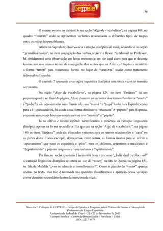 79

O mesmo ocorre no capítulo 6, na seção ―Algo de vocabulário‖, na página 108, no
quadro ―Entérate‖ onde se apresentam variantes relacionadas a diferentes tipos de roupas
entre os países hispanofalantes.
Ainda no capítulo 6, observa-se a variação diatópica de modo secundário na seção
―gramática básica‖, no item conjugação dos verbos preferir e llevar. No Manual no Professor,
há timidamente uma observação em letras menores e em cor azul claro para que o docente
lembre aos seus alunos no ato da conjugação dos verbos que na América Hispânica se utiliza
a forma ―usted” para tratamento formal no lugar de ―vosotros‖ usado como tratamento
informal na Espanha.
O capítulo 7 apresenta a variação linguística diatópica uma única vez e de maneira
secundária.
Na seção ―Algo de vocabulário‖, na página 124, no item ―Entérate‖ há um
pequeno quadro no final da página. Ali se elencam as variantes dos termos familiares ―madre‖
e ―padre‖ e são apresentadas suas formas afetivas ―mamá ‗ e ―papá‖ tanto para Espanha como
para a Hispanoamérica, há ainda a sua forma diminutiva ―mamaíta‖ e ―papaíto‖ para Espanha,
enquanto nos países hispano-americanos se tem ―mamita‖ e ―papito‖.
Já no oitavo e último capítulo identificamos a presença da variação linguística
diatópica apenas na forma secundária. Ela aparece na seção ―Algo de vocabulário‖, na página
140, no item ―Entérate‖ onde são elencadas variantes para os termos relacionados a ―casa‖ ou
as partes desta. Como exemplo, destacamos, entre outros, as formas usadas para se referir a
―apartamento‖ que para os espanhóis é ―piso‖, para os chilenos, argentinos e mexicanos é
―departamento‖ e para os uruguaios e venezuelanos é ―apartamento‖.
Por fim, na seção Apartado 2 intitulada desta vez como ―¿Individual o colectivo?‖
a variação linguística diatópica se limita ao uso do ―voseo‖ na tira de Quino, na página 153,
na fala de Mafalda ―¿vos no admirás a losmillonarios?‖. Como a questão do ―voseo‖ aparece
apenas no texto, mas não é retomada nas questões classificamos a aparição dessa variação
como elemento secundário dentro da mencionada seção.

Anais do II Colóquio do GEPPELE – Grupo de Estudos e Pesquisas sobre Práticas de Ensino e Formação de
Professores de Língua Espanhola
Universidade Federal do Ceará – 21 e 22 de Novembro de 2013
Campus Benfica – Centro de Humanidades – Fortaleza – Ceará
ISSN: 2237-8979

 