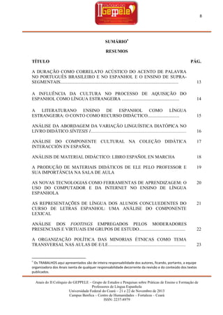 8

SUMÁRIO
RESUMOS
TÍTULO

PÁG.

A DURAÇÃO COMO CORRELATO ACÚSTICO DO ACENTO DE PALAVRA
NO PORTUGUÊS BRASILEIRO E NO ESPANHOL E O ENSINO DE SUPRASEGMENTAIS.........................................................................................................

13

A INFLUÊNCIA DA CULTURA NO PROCESSO DE AQUISIÇÃO DO
ESPANHOL COMO LÍNGUA ESTRANGEIRA ...................................................

14

A LITERATURANO ENSINO DE ESPANHOL COMO LÍNGUA
ESTRANGEIRA: O CONTO COMO RECURSO DIDÁCTICO............................

15

ANÁLISE DA ABORDAGEM DA VARIAÇÃO LINGUÍSTICA DIATÓPICA NO
LIVRO DIDÁTICO SÍNTESIS 1.....................................................................................

16

ANÁLISE DO COMPONENTE CULTURAL NA COLEÇÃO DIDÁTICA
INTERACCIÓN EN ESPAÑOL

17

ANÁLISIS DE MATERIAL DIDÁCTICO: LIBRO ESPAÑOL EN MARCHA

18

A PRODUÇÃO DE MATERIAIS DIDÁTICOS DE ELE PELO PROFESSOR E
SUA IMPORTÂNCIA NA SALA DE AULA

19

AS NOVAS TECNOLOGIAS COMO FERRAMENTAS DE APRENDIZAGEM: O
USO DO COMPUTADOR E DA INTERNET NO ENSINO DE LÍNGUA
ESPANHOLA

20

AS REPRESENTAÇÕES DE LÍNGUA DOS ALUNOS CONCLUEDENTES DO
CURSO DE LETRAS ESPANHOL: UMA ANÁLISE DO COMPONENTE
LEXICAL

21

ANÁLISE DOS FOOTINGS EMPREGADOS PELOS MODERADORES
PRESENCIAIS E VIRTUAIS EM GRUPOS DE ESTUDO.........................................

22

A ORGANIZAÇÃO POLÍTICA DAS MINORIAS ÉTNICAS COMO TEMA
TRANSVERSAL NAS AULAS DE E/LE.....................................................................

23



Os TRABALHOS aqui apresentados são de inteira responsabilidade dos autores, ficando, portanto, a equipe
organizadora dos Anais isenta de qualquer responsabilidade decorrente da revisão e do conteúdo dos textos
publicados.
Anais do II Colóquio do GEPPELE – Grupo de Estudos e Pesquisas sobre Práticas de Ensino e Formação de
Professores de Língua Espanhola
Universidade Federal do Ceará – 21 e 22 de Novembro de 2013
Campus Benfica – Centro de Humanidades – Fortaleza – Ceará
ISSN: 2237-8979

 