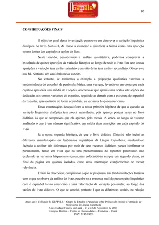 80

CONSIDERAÇÕES FINAIS

O objetivo geral desta investigação pautou-se em descrever a variação linguística
diatópica no livro Síntesis1, de modo a enumerar e qualificar a forma como esta aparição
ocorre dentro dos capítulos e seções do livro.
Neste sentido, considerando a análise quantitativa, podemos comprovar a
existência de quinze aparições da variação diatópica ao longo de todo o livro. Em sete dessas
aparições a variação tem caráter primário e em oito delas tem caráter secundário. Observa-se
que há, portanto, um equilíbrio nesse aspecto.
No entanto, se tomarmos a exemplo a proporção qualitativa veremos a
predominância do espanhol da península ibérica, uma vez que, levando-se em conta que cada
capítulo apresenta uma média de 7 seções, observou-se que apenas uma destas sete seções são
dedicadas aos termos variantes do espanhol, seguindo as demais com a estrutura do espanhol
da Espanha, apresentando de forma secundária, as variantes hispanoamericanas.
Essas constatações desqualificam a nossa primeira hipótese de que a questão da
variação linguística diatópica tem pouca importância, pois aparece poucas vezes no livro
didático. Já que se comprovou que ela aparece, pelo menos 15 vezes, ao longo do volume
analisado o que é um número significativo, em média duas aparições em cada capítulo do
livro.
Já a nossa segunda hipótese, de que o livro didático Síntesis1 não inclui as
diferentes manifestações ou fenômenos linguísticos da Língua Espanhola, mantendo-se
fechado a acolher tais diferenças por meio de seus recursos didáticos parece confirmar-se
parcialmente, tendo em vista que há uma predominância do espanhol peninsular, não
excluindo as variantes hispanoamericanas, mas colocando-as sempre em segundo plano, ao
final da página em quadros isolados, como uma informação complementar de menor
relevância.
Frente ao observado, comparando o que se pesquisou nas fundamentações teóricas
com o que se obteve da análise do livro, percebe-se a presença sutil do preconceito linguístico
com o espanhol latino americano e uma valorização da variação peninsular, ao longo das
seções do livro didático. O que se conclui, portanto é que as diferenças sociais, na relação

Anais do II Colóquio do GEPPELE – Grupo de Estudos e Pesquisas sobre Práticas de Ensino e Formação de
Professores de Língua Espanhola
Universidade Federal do Ceará – 21 e 22 de Novembro de 2013
Campus Benfica – Centro de Humanidades – Fortaleza – Ceará
ISSN: 2237-8979

 