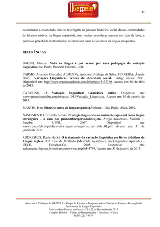 81

colonizador e colonizado, não se restringem ao passado histórico-social dessas comunidades
de falantes nativos da língua espanhola, mas podem prevalecer mesmo nos dias de hoje, e
podemos percebê-la no tratamento diferenciado dado às variantes da língua em questão.

REFERÊNCIAS

BAGNO, Marcos. Nada na língua é por acaso: por uma pedagogia da variação
linguística. São Paulo: Parábola Editorial, 2007.
CARMO, Anarison Coutinho; ALMEIDA, Anderson Rodrigo da Silva; FERREIRA, Ângela
Brito. Variações Linguísticas: reflexo da identidade social. Artigo online. 2011.
Disponível em: http://www.recantodasletras.com.br/artigos/3375760. Acesso em: 09 de abril
de 2013.
CATARINO, D. Variação linguística: Gramática online. Disponível em:
www.gramaticaonline.com.br/texto/1045/Variação_Linguística. Acesso em: 30 de janeiro de
2013.
MARTIN, Ivan. Síntesis: curso de lenguaespañola.Volume 1. São Paulo: Ática, 2010.
NASCIMENTO, Erivaldo Pereira. Prestigio linguístico no ensino de espanhol como língua
estrangeira – o caso dos pronombrespersonalessujeto. Artigo acadêmico. Volume 1.
Paraíba:
UFPB,
2007.
Disponível
em:
www.ccae.ufpb.br/public/studia_arquivos/arquivos.../erivaldo_01.pdf. Acesso em: 31 de
janeiro de 2013.
RODRIGUES, Daniel de Sá. O tratamento da variação linguística em livros didáticos da
Língua inglesa. 83f. Tese de Mestrado (Mestrado Acadêmico em Linguística Aplicada) –
UECE,
Fortaleza-Ce,
2005.
Disponível
em:
eadcampus.ifsp.edu.br/mod/resource/view.php?id=5799. Acesso em: 31 de janeiro de 2013.

Anais do II Colóquio do GEPPELE – Grupo de Estudos e Pesquisas sobre Práticas de Ensino e Formação de
Professores de Língua Espanhola
Universidade Federal do Ceará – 21 e 22 de Novembro de 2013
Campus Benfica – Centro de Humanidades – Fortaleza – Ceará
ISSN: 2237-8979

 