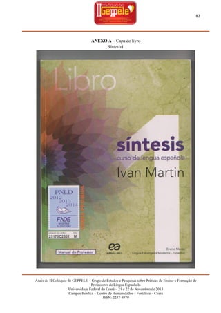 82

ANEXO A – Capa do livro
Síntesis1

Anais do II Colóquio do GEPPELE – Grupo de Estudos e Pesquisas sobre Práticas de Ensino e Formação de
Professores de Língua Espanhola
Universidade Federal do Ceará – 21 e 22 de Novembro de 2013
Campus Benfica – Centro de Humanidades – Fortaleza – Ceará
ISSN: 2237-8979

 