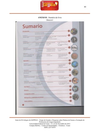 83

ANEXO B – Sumário do livro
Síntesis1

Anais do II Colóquio do GEPPELE – Grupo de Estudos e Pesquisas sobre Práticas de Ensino e Formação de
Professores de Língua Espanhola
Universidade Federal do Ceará – 21 e 22 de Novembro de 2013
Campus Benfica – Centro de Humanidades – Fortaleza – Ceará
ISSN: 2237-8979

 