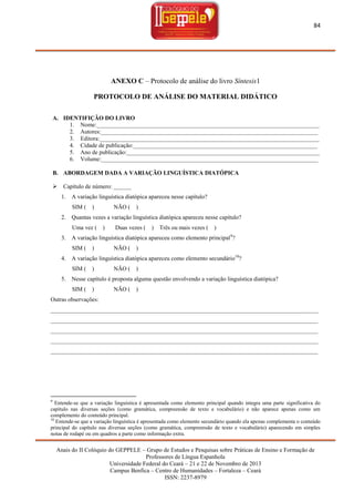 84

ANEXO C – Protocolo de análise do livro Síntesis1
PROTOCOLO DE ANÁLISE DO MATERIAL DIDÁTICO
A. IDENTIFIÇÃO DO LIVRO
1. Nome:___________________________________________________________________________
2. Autores:_________________________________________________________________________
3. Editora:__________________________________________________________________________
4. Cidade de publicação:______________________________________________________________
5. Ano de publicação:_________________________________________________________________
6. Volume:_________________________________________________________________________
B. ABORDAGEM DADA A VARIAÇÃO LINGUÍSTICA DIATÓPICA


Capítulo de número: ______
1. A variação linguística diatópica apareceu nesse capítulo?
SIM (

)

NÃO (

)

2. Quantas vezes a variação linguística diatópica apareceu nesse capítulo?
Uma vez (

)

Duas vezes (

)

Três ou mais vezes (

)

3. A variação linguística diatópica apareceu como elemento principal 9?
SIM (

)

NÃO (

)

4. A variação linguística diatópica apareceu como elemento secundário10?
SIM (

)

NÃO (

)

5. Nesse capítulo é proposta alguma questão envolvendo a variação linguística diatópica?
SIM (

)

NÃO (

)

Outras observações:
__________________________________________________________________________________________
__________________________________________________________________________________________
__________________________________________________________________________________________
__________________________________________________________________________________________
__________________________________________________________________________________________

9

Entende-se que a variação linguística é apresentada como elemento principal quando integra uma parte significativa do
capítulo nas diversas seções (como gramática, compreensão de texto e vocabulário) e não aparece apenas como um
complemento do conteúdo principal.
10
Entende-se que a variação linguística é apresentada como elemento secundário quando ela apenas complementa o conteúdo
principal do capítulo nas diversas seções (como gramática, compreensão de texto e vocabulário) aparecendo em simples
notas de rodapé ou em quadros a parte como informação extra.

Anais do II Colóquio do GEPPELE – Grupo de Estudos e Pesquisas sobre Práticas de Ensino e Formação de
Professores de Língua Espanhola
Universidade Federal do Ceará – 21 e 22 de Novembro de 2013
Campus Benfica – Centro de Humanidades – Fortaleza – Ceará
ISSN: 2237-8979

 
