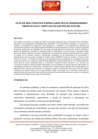 85

ANÁLISE DOS FOOTINGS EMPREGADOS PELOS MODERADORES
PRESENCIAIS E VIRTUAIS EM GRUPOS DE ESTUDO
Maria Valdênia Falcão do Nascimento (Orientadora/UFC)
Tatiana Silva Alves (UFC)
RESUMEN:
En el ámbito universitario, los grupos de estudio son de gran importancia para la formación de los estudiantes,
ofreciendo a los participantes, oportunidad para profundizar los conocimientos obtenidos a lo largo de los
estudios, el intercambio de experiencias entre profesores y estudiantes y la oportunidad de desarrollar la
investigación académica. Estos grupos pueden desarrollarse de manera presencial o virtual, y tienen la capacidad
de insertar muchos tipos de estudiantes. En estos grupos, el moderador tiene la función de recibir los miembros,
facilitar el aprendizaje y fomentar la interacción entre los participantes. En este contexto, el presente trabajo
tiene como objetivo analizar los footings adoptados por los moderadores durante las interacciones en los grupos
de estudio en los entornos virtuales y presenciales centrándose en las características de acercamiento y
alejamiento de estos dos grupos. El grupo de estudio virtual, GEPPELE (Grupo de Estudos e Pesquisas sobre
Práticas de Ensino e Formação de Professores de LínguaEspanhola), ha realizado sus actividades en los foros
online de discusión en el ambiente virtual SOLAR (plataforma virtual utilizada por la Universidad Federal de
Ceará para los cursos semipresenciales) y el presencial, Espanha-Nordeste brasileiro: ecos literários de
convergênciasculturais, tenían encuentros quincenales con sus miembros en sala de clase de la universidad. La
metodología consistió en la observación y el análisis de las intervenciones realizadas por los moderadores a lo
largo de los dos procesos de interacción: La interacción virtual y la interacción cara a cara. Para este estudio,
utilizamos los estudios teóricos de Footing (Goffman, 2002). Como parte de la conclusión, observamos la
presencia de diversos tipos de footings ocurridos entre las dos formas de interacción que se acercan o se alejan de
acuerdo con el encuadre en que ocurre la comunicación.

INTRODUÇÃO

No ambiente acadêmico, é dada aos estudantes a oportunidade de participar de vários
tipos de grupos de estudos, sejam eles presenciais e/ou virtuais. Nesses grupos, a figura do
moderador é importantíssima como facilitador da interação entre professor/aluno e
aluno/aluno, cabendo-lhe, especialmente, a função de incentivar a participação dos
participantes e de auxiliá-los no processo de aprendizagem.
Esta pesquisa pretende contribuir com outros estudos sobre interação, com ênfase nas
intervenções realizadas por moderadores, em como elas ocorrem e nos tipos de intervenções
mais comumente adotados durante a interação.
Analisamos os footings assumidos pelos moderadores em grupos de estudo virtual e
presencial, com base nos estudos de Goffman (2002). Para tanto, explicitamos as principais
Anais do II Colóquio do GEPPELE – Grupo de Estudos e Pesquisas sobre Práticas de Ensino e Formação de
Professores de Língua Espanhola
Universidade Federal do Ceará – 21 e 22 de Novembro de 2013
Campus Benfica – Centro de Humanidades – Fortaleza – Ceará
ISSN: 2237-8979

 