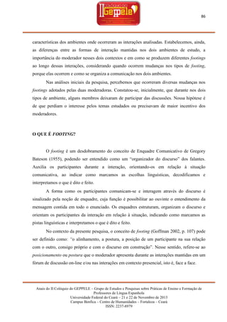 86

características dos ambientes onde ocorreram as interações analisadas. Estabelecemos, ainda,
as diferenças entre as formas de interação mantidas nos dois ambientes de estudo, a
importância do moderador nesses dois contextos e em como se produzem diferentes footings
ao longo dessas interações, considerando quando ocorrem mudanças nos tipos de footing,
porque elas ocorrem e como se organiza a comunicação nos dois ambientes.
Nas análises iniciais da pesquisa, percebemos que ocorreram diversas mudanças nos
footings adotados pelas duas moderadoras. Constatou-se, inicialmente, que durante nos dois
tipos de ambiente, alguns membros deixaram de participar das discussões. Nossa hipótese é
de que perdiam o interesse pelos temas estudados ou precisavam de maior incentivo dos
moderadores.

O QUE É FOOTING?

O footing é um desdobramento do conceito de Enquadre Comunicativo de Gregory
Bateson (1955), podendo ser entendido como um ―organizador do discurso‖ dos falantes.
Auxilia os participantes durante a interação, orientando-os em relação à situação
comunicativa, ao indicar como marcamos as escolhas linguísticas, decodificamos e
interpretamos o que é dito e feito.
A forma como os participantes comunicam-se e interagem através do discurso é
sinalizado pela noção de enquadre, cuja função é possibilitar ao ouvinte o entendimento da
mensagem contida em todo o enunciado. Os enquadres estruturam, organizam o discurso e
orientam os participantes da interação em relação à situação, indicando como marcamos as
pistas linguísticas e interpretamos o que é dito e feito.
No contexto da presente pesquisa, o conceito de footing (Goffman 2002, p. 107) pode
ser definido como: “o alinhamento, a postura, a posição de um participante na sua relação
com o outro, consigo próprio e com o discurso em construção‖. Nesse sentido, refere-se ao
posicionamento ou postura que o moderador apresenta durante as interações mantidas em um
fórum de discussão on-line e/ou nas interações em contexto presencial, isto é, face a face.

Anais do II Colóquio do GEPPELE – Grupo de Estudos e Pesquisas sobre Práticas de Ensino e Formação de
Professores de Língua Espanhola
Universidade Federal do Ceará – 21 e 22 de Novembro de 2013
Campus Benfica – Centro de Humanidades – Fortaleza – Ceará
ISSN: 2237-8979

 