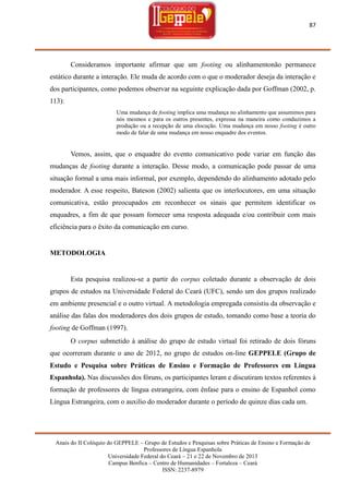 87

Consideramos importante afirmar que um footing ou alinhamentonão permanece
estático durante a interação. Ele muda de acordo com o que o moderador deseja da interação e
dos participantes, como podemos observar na seguinte explicação dada por Goffman (2002, p.
113):
Uma mudança de footing implica uma mudança no alinhamento que assumimos para
nós mesmos e para os outros presentes, expressa na maneira como conduzimos a
produção ou a recepção de uma elocução. Uma mudança em nosso footing é outro
modo de falar de uma mudança em nosso enquadre dos eventos.

Vemos, assim, que o enquadre do evento comunicativo pode variar em função das
mudanças de footing durante a interação. Desse modo, a comunicação pode passar de uma
situação formal a uma mais informal, por exemplo, dependendo do alinhamento adotado pelo
moderador. A esse respeito, Bateson (2002) salienta que os interlocutores, em uma situação
comunicativa, estão preocupados em reconhecer os sinais que permitem identificar os
enquadres, a fim de que possam fornecer uma resposta adequada e/ou contribuir com mais
eficiência para o êxito da comunicação em curso.

METODOLOGIA

Esta pesquisa realizou-se a partir do corpus coletado durante a observação de dois
grupos de estudos na Universidade Federal do Ceará (UFC), sendo um dos grupos realizado
em ambiente presencial e o outro virtual. A metodologia empregada consistiu da observação e
análise das falas dos moderadores dos dois grupos de estudo, tomando como base a teoria do
footing de Goffman (1997).
O corpus submetido à análise do grupo de estudo virtual foi retirado de dois fóruns
que ocorreram durante o ano de 2012, no grupo de estudos on-line GEPPELE (Grupo de
Estudo e Pesquisa sobre Práticas de Ensino e Formação de Professores em Língua
Espanhola). Nas discussões dos fóruns, os participantes leram e discutiram textos referentes à
formação de professores de língua estrangeira, com ênfase para o ensino de Espanhol como
Língua Estrangeira, com o auxilio do moderador durante o período de quinze dias cada um.

Anais do II Colóquio do GEPPELE – Grupo de Estudos e Pesquisas sobre Práticas de Ensino e Formação de
Professores de Língua Espanhola
Universidade Federal do Ceará – 21 e 22 de Novembro de 2013
Campus Benfica – Centro de Humanidades – Fortaleza – Ceará
ISSN: 2237-8979

 