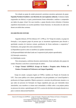 88

Em relação ao grupo de estudo presencial, assistimos encontros quinzenais do grupo:
Espanha-Nordeste brasileiro: ecos literários de convergências culturais. Coletamos dados
(registrados em diários), os quais, posteriormente foram submetidos a análises e comparados
aos dados do grupo virtual. Em suas reuniões, o grupo discutiu textos referentes à literatura
espanhola relacionando-a ao escritor paraibano Ariano Suassuna. As discussões de cada texto
duram em média duas semanas.

OS GRUPOS DE ESTUDO

Segundo Johnson, D.W & Johnson, R.T. (1990, p. 23) ―Grupo de estudos, ou grupo de
formação, é um pequeno grupo de pessoas que se encontram regularmente para discutir e
aprofundar assuntos de interesse comum, geralmente de forma autônoma e cooperativa.‖
Geralmente, estes grupos têm como características:
(i) Dependência positiva entre os membros (se ajudam mutuamente);
(ii) Responsabilidade individual (cada um é responsável pelo próprio aprendizado);
(iii) Interação construtiva;
(iv) Habilidades sociais
Para esta pesquisa, conforme dissemos anteriormente, foram analisados dois grupos de
estudo. Passemos a uma breve caracterização de ambos:
 Grupo Virtual: GEPPELE (Grupo de Estudo e Pesquisa sobre Práticas de
Ensino e Formação de Professores em Língua Espanhola)

Grupo de estudo e pesquisa ligado ao CNPQ e também um Projeto de Extensão da
UFC. Tem como público alvo alunos graduandos e/ou pós-graduados em Letras/Espanhol e
professores de língua espanhola. Objetiva promover o encontro de profissionais atuantes e os
que estão em processo de formação em língua espanhola para que, por intermédio desse
intercâmbio, seus membros se sintam mais estimulados a refletir sobre a sua própria prática
no processo de ensino e aprendizagem de E/LE e acerca da relevância da atuação docente no e
para o contexto educacional brasileiro.

Anais do II Colóquio do GEPPELE – Grupo de Estudos e Pesquisas sobre Práticas de Ensino e Formação de
Professores de Língua Espanhola
Universidade Federal do Ceará – 21 e 22 de Novembro de 2013
Campus Benfica – Centro de Humanidades – Fortaleza – Ceará
ISSN: 2237-8979

 
