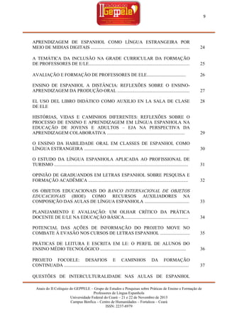 9

APRENDIZAGEM DE ESPANHOL COMO LÍNGUA ESTRANGEIRA POR
MEIO DE MIDIAS DIGITAIS ......................................................................................

24

A TEMÁTICA DA INCLUSÃO NA GRADE CURRICULAR DA FORMAÇÃO
DE PROFESSORES DE E/LE........................................................................................

25

AVALIAÇÃO E FORMAÇÃO DE PROFESSORES DE ELE..................................

26

ENSINO DE ESPANHOL A DISTÂNCIA: REFLEXÕES SOBRE O ENSINOAPRENDIZAGEM DA PRODUÇÃO ORAL ...............................................................

27

EL USO DEL LIBRO DIDÁTICO COMO AUXILIO EN LA SALA DE CLASE
DE ELE

28

HISTÓRIAS, VIDAS E CAMINHOS DIFERENTES: REFLEXÕES SOBRE O
PROCESSO DE ENSINO E APRENDIZAGEM EM LÍNGUA ESPANHOLA NA
EDUCAÇÃO DE JOVENS E ADULTOS – EJA NA PERSPECTIVA DA
APRENDIZAGEM COLABORATIVA ....................................................................

29

O ENSINO DA HABILIDADE ORAL EM CLASSES DE ESPANHOL COMO
LÍNGUA ESTRANGEIRA ............................................................................................

30

O ESTUDO DA LÍNGUA ESPANHOLA APLICADA AO PROFISSIONAL DE
TURISMO .....................................................................................................................

31

OPINIÃO DE GRADUANDOS EM LETRAS ESPANHOL SOBRE PESQUISA E
FORMAÇÃO ACADÊMICA .......................................................................................

32

OS OBJETOS EDUCACIONAIS DO BANCO INTERNACIONAL DE OBJETOS
EDUCACIONAIS (BIOE) COMO RECURSOS AUXILIADORES NA
COMPOSIÇÃO DAS AULAS DE LÍNGUA ESPANHOLA .......................................

33

PLANEJAMENTO E AVALIAÇÃO: UM OLHAR CRÍTICO DA PRÁTICA
DOCENTE DE E/LE NA EDUCAÇÃO BÁSICA........................................................

34

POTENCIAL DAS AÇÕES DE INFORMAÇÃO DO PROJETO MOVE NO
COMBATE À EVASÃO NOS CURSOS DE LETRAS ESPANHOL ..........................

35

PRÁTICAS DE LEITURA E ESCRITA EM LE: O PERFIL DE ALUNOS DO
ENSINO MÉDIO TECNOLÓGICO ...........................................................................

36

PROJETO FOCOELE: DESAFIOS E CAMINHOS DA FORMAÇÃO
CONTINUADA .............................................................................................................

37

QUESTÕES DE INTERCULTURALIDADE NAS AULAS DE ESPANHOL
Anais do II Colóquio do GEPPELE – Grupo de Estudos e Pesquisas sobre Práticas de Ensino e Formação de
Professores de Língua Espanhola
Universidade Federal do Ceará – 21 e 22 de Novembro de 2013
Campus Benfica – Centro de Humanidades – Fortaleza – Ceará
ISSN: 2237-8979

 