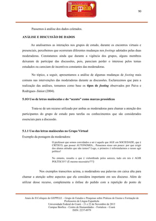 90

Passemos à análise dos dados coletados.
ANÁLISE E DISCUSSÃO DE DADOS
Ao analisarmos as interações nos grupos de estudo, durante os encontros virtuais e
presenciais, percebemos que ocorreram diferentes mudanças nos footings adotados pelas duas
moderadoras. Constatamos ainda que durante a vigência dos grupos, alguns membros
deixaram de participar das discussões, pois, pareciam perder o interesse pelos temas
estudados ou careciam de incentivos constantes das moderadoras.
No tópico, a seguir, apresentamos a análise de algumas mudanças de footing mais
comuns nas intervenções das moderadoras durante as discussões. Esclarecemos que para a
realização das análises, tomamos como base os tipos de footing observados por Paiva e
Rodrigues–Júnior (2004).
5.1O Uso de letras maiúsculas e do “acento” como marcas prosódicas
Trata-se de um recurso utilizado por ambas as moderadoras para chamar a atenção dos
participantes do grupo de estudo para tarefas ou conhecimentos que são considerados
essenciais para a discussão.

5.1.1 Uso das letras maiúsculas no Grupo Virtual
Exemplo da postagem da moderadora:
O professor que somos convidados a ser é aquele que AGE em SOCIEDADE, que é
CRÍTICO, que possui AUTONOMIA... Pensemos nisso um pouco: por que exigir
dos alunos atitudes que não temos? Logo, o primeiro é reformularmos o nosso agir
político!
No entanto, ressalto o que é vislumbrado pelos autores, tudo em nós é AGIR
POLÍTICO!!! (É mesmo necessário??? )

Nos exemplos transcritos acima, a moderadora usa palavras em caixa alta para
chamar a atenção sobre aspectos que ela considera importante em seu discurso. Além de
utilizar desse recurso, complementa a ênfase do pedido com a repetição do ponto de

Anais do II Colóquio do GEPPELE – Grupo de Estudos e Pesquisas sobre Práticas de Ensino e Formação de
Professores de Língua Espanhola
Universidade Federal do Ceará – 21 e 22 de Novembro de 2013
Campus Benfica – Centro de Humanidades – Fortaleza – Ceará
ISSN: 2237-8979

 