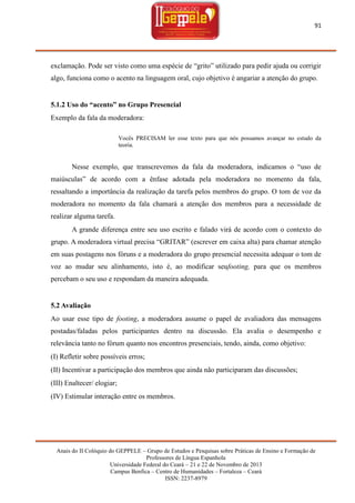 91

exclamação. Pode ser visto como uma espécie de ―grito‖ utilizado para pedir ajuda ou corrigir
algo, funciona como o acento na linguagem oral, cujo objetivo é angariar a atenção do grupo.

5.1.2 Uso do “acento” no Grupo Presencial
Exemplo da fala da moderadora:
Vocês PRECISAM ler esse texto para que nós possamos avançar no estudo da
teoria.

Nesse exemplo, que transcrevemos da fala da moderadora, indicamos o ―uso de
maiúsculas‖ de acordo com a ênfase adotada pela moderadora no momento da fala,
ressaltando a importância da realização da tarefa pelos membros do grupo. O tom de voz da
moderadora no momento da fala chamará a atenção dos membros para a necessidade de
realizar alguma tarefa.
A grande diferença entre seu uso escrito e falado virá de acordo com o contexto do
grupo. A moderadora virtual precisa ―GRITAR‖ (escrever em caixa alta) para chamar atenção
em suas postagens nos fóruns e a moderadora do grupo presencial necessita adequar o tom de
voz ao mudar seu alinhamento, isto é, ao modificar seufooting, para que os membros
percebam o seu uso e respondam da maneira adequada.

5.2 Avaliação
Ao usar esse tipo de footing, a moderadora assume o papel de avaliadora das mensagens
postadas/faladas pelos participantes dentro na discussão. Ela avalia o desempenho e
relevância tanto no fórum quanto nos encontros presenciais, tendo, ainda, como objetivo:
(I) Refletir sobre possíveis erros;
(II) Incentivar a participação dos membros que ainda não participaram das discussões;
(III) Enaltecer/ elogiar;
(IV) Estimular interação entre os membros.

Anais do II Colóquio do GEPPELE – Grupo de Estudos e Pesquisas sobre Práticas de Ensino e Formação de
Professores de Língua Espanhola
Universidade Federal do Ceará – 21 e 22 de Novembro de 2013
Campus Benfica – Centro de Humanidades – Fortaleza – Ceará
ISSN: 2237-8979

 