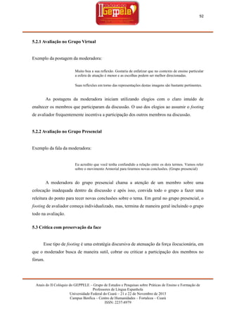 92

5.2.1 Avaliação no Grupo Virtual

Exemplo da postagem da moderadora:
Muito boa a sua reflexão. Gostaria de enfatizar que no contexto de ensino particular
a esfera de atuação é menor e as escolhas podem ser melhor direcionadas.
Suas reflexões em torno das representações destas imagens são bastante pertinentes.

As postagens da moderadora iniciam utilizando elogios com o claro intuído de
enaltecer os membros que participaram da discussão. O uso dos elogios ao assumir o footing
de avaliador frequentemente incentiva a participação dos outros membros na discussão.

5.2.2 Avaliação no Grupo Presencial

Exemplo da fala da moderadora:

Eu acredito que você tenha confundido a relação entre os dois termos. Vamos reler
sobre o movimento Armorial para tirarmos novas conclusões. (Grupo presencial)

A moderadora do grupo presencial chama a atenção de um membro sobre uma
colocação inadequada dentro da discussão e após isso, convida todo o grupo a fazer uma
releitura do ponto para tecer novas conclusões sobre o tema. Em geral no grupo presencial, o
footing de avaliador começa individualizado, mas, termina de maneira geral incluindo o grupo
todo na avaliação.
5.3 Crítica com preservação da face

Esse tipo de footing é uma estratégia discursiva de atenuação da força ilocucionária, em
que o moderador busca de maneira sutil, cobrar ou criticar a participação dos membros no
fórum.

Anais do II Colóquio do GEPPELE – Grupo de Estudos e Pesquisas sobre Práticas de Ensino e Formação de
Professores de Língua Espanhola
Universidade Federal do Ceará – 21 e 22 de Novembro de 2013
Campus Benfica – Centro de Humanidades – Fortaleza – Ceará
ISSN: 2237-8979

 