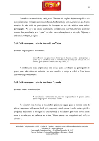 93

O moderador normalmente começa sua fala com um elogio e logo em seguida cobra
dos participantes, postagens com maior clareza, fundamentação teórica, exemplos, etc. É uma
maneira de não inibir os participantes da discussão na hora de solicitar uma melhor
participação. Ao invés de criticar diretamente, a moderadora indiretamente tenta estimular
uma melhor participação sem ―cortar‖ ou tolher os membros durante a interação. Vejamos a
análise da postagem, a seguir.

5.3.1 Crítica com preservação da face no Grupo Virtual

Exemplo da postagem da moderadora:

Concordo com suas palavras ao afirmar que o docente deve ter a predisposição a
ajudar e a se sensibilizar com as particularidades existentes em sala de aula. No
entanto, quero pontuar e refletir sobre algo a mais, ok?

A moderadora inicia expressando seu acordo com a postagem do participante do
grupo, mas, não totalmente satisfeita com seu conteúdo o instiga a refletir e fazer novos
comentários posteriormente.

5.3.2 Crítica com preservação da face Grupo Presencial

Exemplo da fala da moderadora:

A sua colocação é interessante, mas, você não chegou ao fundo da questão. Vamos
pensar um pouquinho mais sobre o assunto.

Ao assumir esse footing, a moderadora presencial segue quase a mesma linha da
virtual, no entanto, diferem no final, pois, enquanto a moderadora virtual é mais específica
(responde diretamente a postagem de um membro), a moderadora presencial atenua ainda
mais o seu discurso ao incluir-se na crítica “Vamos pensar um pouquinho mais sobre o
assunto”.

Anais do II Colóquio do GEPPELE – Grupo de Estudos e Pesquisas sobre Práticas de Ensino e Formação de
Professores de Língua Espanhola
Universidade Federal do Ceará – 21 e 22 de Novembro de 2013
Campus Benfica – Centro de Humanidades – Fortaleza – Ceará
ISSN: 2237-8979

 