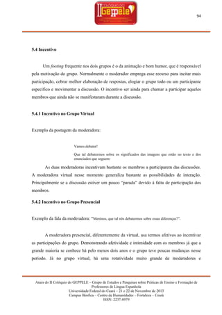 94

5.4 Incentivo

Um footing frequente nos dois grupos é o da animação e bom humor, que é responsável
pela motivação do grupo. Normalmente o moderador emprega esse recurso para incitar mais
participação, cobrar melhor elaboração de respostas, elogiar o grupo todo ou um participante
específico e movimentar a discussão. O incentivo ser ainda para chamar a participar aqueles
membros que ainda não se manifestaram durante a discussão.

5.4.1 Incentivo no Grupo Virtual

Exemplo da postagem da moderadora:

Vamos debater!
Que tal debatermos sobre os significados das imagens que estão no texto e dos
enunciados que seguem:

As duas moderadoras incentivam bastante os membros a participarem das discussões.
A moderadora virtual nesse momento generaliza bastante as possibilidades de interação.
Principalmente se a discussão estiver um pouco ―parada‖ devido à falta de participação dos
membros.
5.4.2 Incentivo no Grupo Presencial

Exemplo da fala da moderadora: ―Meninos, que tal nós debatermos sobre essas diferenças?‖.

A moderadora presencial, diferentemente da virtual, usa termos afetivos ao incentivar
as participações do grupo. Demonstrando afetividade e intimidade com os membros já que a
grande maioria se conhece há pelo menos dois anos e o grupo teve poucas mudanças nesse
período. Já no grupo virtual, há uma rotatividade muito grande de moderadores e

Anais do II Colóquio do GEPPELE – Grupo de Estudos e Pesquisas sobre Práticas de Ensino e Formação de
Professores de Língua Espanhola
Universidade Federal do Ceará – 21 e 22 de Novembro de 2013
Campus Benfica – Centro de Humanidades – Fortaleza – Ceará
ISSN: 2237-8979

 