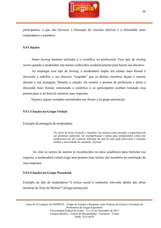 95

participantes, o que não favorece a formação de vínculos afetivos e a intimidade entre
moderadores e membros.

5.5 Citações

Outro footing bastante utilizado é o científico ou professoral. Esse tipo de footing
ocorre quando o moderador cita nomes conhecidos academicamente para basear seu discurso.
Ao empregar esse tipo de footing, a moderadora impõe um caráter mais formal à
discussão e redefine o seu discurso ―exigindo‖ que os demais membros façam o mesmo
durante a sua postagem. Durante a citação, ela assume a postura de professora e deixa a
discussão mais formal, estruturada e científica e os participantes acabam tomando essa
postura para si na hora de construir suas respostas.
Vejamos alguns exemplos encontrados nos fóruns e no grupo presencial.

5.5.1 Citações no Grupo Virtual

Exemplo da postagem da moderadora:
No início do texto, Consolo e Aguilera, nos trazem como exemplo a experiência de
ser professor particular, tal exemplificação é posta para compreender como este
profissional em um contexto diferente da sala de aula pode direcionar e entender
melhor a necessidade do estudante. (Fórum)

Ao citar os nomes de autores já reconhecidos no meio acadêmico para formular sua
resposta, a moderadora virtual exige uma postura mais teórica dos membros na construção de
suas respostas.
5.5.2 Citações no Grupo Presencial
Exemplo da fala da moderadora:―A critica social é realmente relevante dentro das obras
literárias de Tirso de Molina‖? (Grupo presencial)

Anais do II Colóquio do GEPPELE – Grupo de Estudos e Pesquisas sobre Práticas de Ensino e Formação de
Professores de Língua Espanhola
Universidade Federal do Ceará – 21 e 22 de Novembro de 2013
Campus Benfica – Centro de Humanidades – Fortaleza – Ceará
ISSN: 2237-8979

 