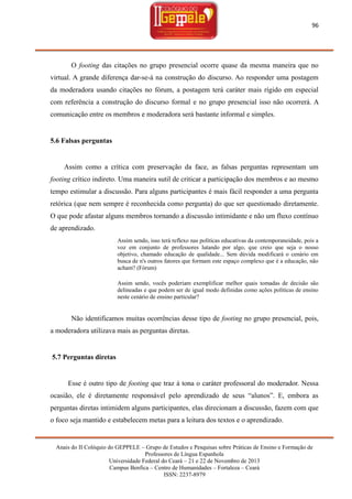 96

O footing das citações no grupo presencial ocorre quase da mesma maneira que no
virtual. A grande diferença dar-se-á na construção do discurso. Ao responder uma postagem
da moderadora usando citações no fórum, a postagem terá caráter mais rígido em especial
com referência a construção do discurso formal e no grupo presencial isso não ocorrerá. A
comunicação entre os membros e moderadora será bastante informal e simples.

5.6 Falsas perguntas

Assim como a crítica com preservação da face, as falsas perguntas representam um
footing crítico indireto. Uma maneira sutil de criticar a participação dos membros e ao mesmo
tempo estimular a discussão. Para alguns participantes é mais fácil responder a uma pergunta
retórica (que nem sempre é reconhecida como pergunta) do que ser questionado diretamente.
O que pode afastar alguns membros tornando a discussão intimidante e não um fluxo contínuo
de aprendizado.
Assim sendo, isso terá reflexo nas políticas educativas da contemporaneidade, pois a
voz em conjunto de professores lutando por algo, que creio que seja o nosso
objetivo, chamado educação de qualidade... Sem dúvida modificará o cenário em
busca de n's outros fatores que formam este espaço complexo que é a educação, não
acham? (Fórum)
Assim sendo, vocês poderiam exemplificar melhor quais tomadas de decisão são
delineadas e que podem ser de igual modo definidas como ações políticas de ensino
neste cenário de ensino particular?

Não identificamos muitas ocorrências desse tipo de footing no grupo presencial, pois,
a moderadora utilizava mais as perguntas diretas.

5.7 Perguntas diretas

Esse é outro tipo de footing que traz à tona o caráter professoral do moderador. Nessa
ocasião, ele é diretamente responsável pelo aprendizado de seus ―alunos‖. E, embora as
perguntas diretas intimidem alguns participantes, elas direcionam a discussão, fazem com que
o foco seja mantido e estabelecem metas para a leitura dos textos e o aprendizado.

Anais do II Colóquio do GEPPELE – Grupo de Estudos e Pesquisas sobre Práticas de Ensino e Formação de
Professores de Língua Espanhola
Universidade Federal do Ceará – 21 e 22 de Novembro de 2013
Campus Benfica – Centro de Humanidades – Fortaleza – Ceará
ISSN: 2237-8979

 