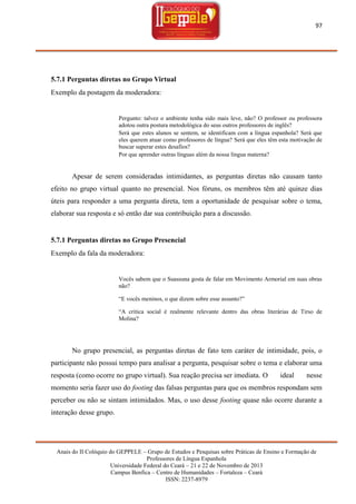 97

5.7.1 Perguntas diretas no Grupo Virtual
Exemplo da postagem da moderadora:

Pergunto: talvez o ambiente tenha sido mais leve, não? O professor ou professora
adotou outra postura metodológica do seus outros professores de inglês?
Será que estes alunos se sentem, se identificam com a língua espanhola? Será que
eles querem atuar como professores de língua? Será que eles têm esta motivação de
buscar superar estes desafios?
Por que aprender outras línguas além da nossa língua materna?

Apesar de serem consideradas intimidantes, as perguntas diretas não causam tanto
efeito no grupo virtual quanto no presencial. Nos fóruns, os membros têm até quinze dias
úteis para responder a uma pergunta direta, tem a oportunidade de pesquisar sobre o tema,
elaborar sua resposta e só então dar sua contribuição para a discussão.

5.7.1 Perguntas diretas no Grupo Presencial
Exemplo da fala da moderadora:

Vocês sabem que o Suassuna gosta de falar em Movimento Armorial em suas obras
não?
―E vocês meninos, o que dizem sobre esse assunto?‖
―A critica social é realmente relevante dentro das obras literárias de Tirso de
Molina?

No grupo presencial, as perguntas diretas de fato tem caráter de intimidade, pois, o
participante não possui tempo para analisar a pergunta, pesquisar sobre o tema e elaborar uma
resposta (como ocorre no grupo virtual). Sua reação precisa ser imediata. O

ideal

nesse

momento seria fazer uso do footing das falsas perguntas para que os membros respondam sem
perceber ou não se sintam intimidados. Mas, o uso desse footing quase não ocorre durante a
interação desse grupo.

Anais do II Colóquio do GEPPELE – Grupo de Estudos e Pesquisas sobre Práticas de Ensino e Formação de
Professores de Língua Espanhola
Universidade Federal do Ceará – 21 e 22 de Novembro de 2013
Campus Benfica – Centro de Humanidades – Fortaleza – Ceará
ISSN: 2237-8979

 