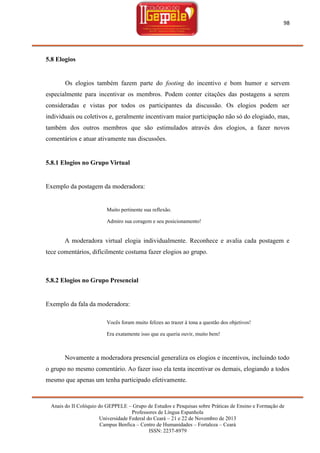 98

5.8 Elogios

Os elogios também fazem parte do footing do incentivo e bom humor e servem
especialmente para incentivar os membros. Podem conter citações das postagens a serem
consideradas e vistas por todos os participantes da discussão. Os elogios podem ser
individuais ou coletivos e, geralmente incentivam maior participação não só do elogiado, mas,
também dos outros membros que são estimulados através dos elogios, a fazer novos
comentários e atuar ativamente nas discussões.

5.8.1 Elogios no Grupo Virtual

Exemplo da postagem da moderadora:

Muito pertinente sua reflexão.
Admiro sua coragem e seu posicionamento!

A moderadora virtual elogia individualmente. Reconhece e avalia cada postagem e
tece comentários, dificilmente costuma fazer elogios ao grupo.

5.8.2 Elogios no Grupo Presencial

Exemplo da fala da moderadora:
Vocês foram muito felizes ao trazer à tona a questão dos objetivos!
Era exatamente isso que eu queria ouvir, muito bem!

Novamente a moderadora presencial generaliza os elogios e incentivos, incluindo todo
o grupo no mesmo comentário. Ao fazer isso ela tenta incentivar os demais, elogiando a todos
mesmo que apenas um tenha participado efetivamente.

Anais do II Colóquio do GEPPELE – Grupo de Estudos e Pesquisas sobre Práticas de Ensino e Formação de
Professores de Língua Espanhola
Universidade Federal do Ceará – 21 e 22 de Novembro de 2013
Campus Benfica – Centro de Humanidades – Fortaleza – Ceará
ISSN: 2237-8979

 
