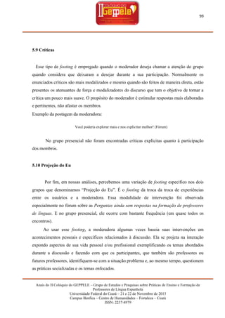 99

5.9 Críticas

Esse tipo de footing é empregado quando o moderador deseja chamar a atenção do grupo
quando considera que deixaram a desejar durante a sua participação. Normalmente os
enunciados críticos são mais modalizados e mesmo quando são feitos de maneira direta, estão
presentes os atenuantes de força e modalizadores do discurso que tem o objetivo de tornar a
crítica um pouco mais suave. O propósito do moderador é estimular respostas mais elaboradas
e pertinentes, não afastar os membros.
Exemplo da postagem da moderadora:
Você poderia explorar mais e nos explicitar melhor! (Fórum)

No grupo presencial não foram encontradas críticas explícitas quanto à participação
dos membros.

5.10 Projeção do Eu

Por fim, em nossas análises, percebemos uma variação de footing específico nos dois
grupos que denominamos ―Projeção do Eu‖. É o footing da troca da troca de experiências
entre os usuários e a moderadora. Essa modalidade de intervenção foi observada
especialmente no fórum sobre as Perguntas ainda sem respostas na formação de professores
de línguas. E no grupo presencial, ele ocorre com bastante frequência (em quase todos os
encontros).
Ao usar esse footing, a moderadora algumas vezes baseia suas intervenções em
acontecimentos pessoais e específicos relacionados à discussão. Ela se projeta na interação
expondo aspectos de sua vida pessoal e/ou profissional exemplificando os temas abordados
durante a discussão e fazendo com que os participantes, que também são professores ou
futuros professores, identifiquem-se com a situação problema e, ao mesmo tempo, questionem
as práticas socializadas e os temas enfocados.

Anais do II Colóquio do GEPPELE – Grupo de Estudos e Pesquisas sobre Práticas de Ensino e Formação de
Professores de Língua Espanhola
Universidade Federal do Ceará – 21 e 22 de Novembro de 2013
Campus Benfica – Centro de Humanidades – Fortaleza – Ceará
ISSN: 2237-8979

 
