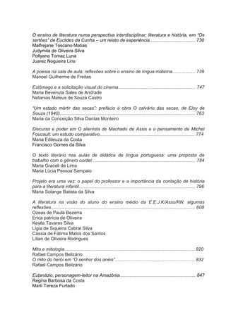 O ensino de literatura numa perspectiva interdisciplinar: literatura e história, em “Os
sertões” de Euclides da Cunha – um relato de experiência.................................... 730
Malfrejane Toscano Matias
Judymila de Oliveira Silva
Pollyana Tomaz Luna
Juarez Nogueira Lins
A poesia na sala de aula: reflexões sobre o ensino de língua materna.................. 739
Manoel Guilherme de Freitas
Estômago e a solicitação visual do cinema............................................................. 747
Maria Bevenuta Sales de Andrade
Netanias Mateus de Souza Castro
“Um estado mártir das secas”: prefácio à obra O calvário das secas, de Eloy de
Souza (1940)........................................................................................................... 763
Maria da Conceição Silva Dantas Monteiro
Discurso e poder em O alienista de Machado de Assis e o pensamento de Michel
Foucault: um estudo comparativo........................................................................... 774
Maria Edileuza da Costa
Francisco Gomes da Silva
O texto literário nas aulas de didática de língua portuguesa: uma proposta de
trabalho com o gênero cordel.................................................................................. 784
Maria Graceli de Lima
Maria Lúcia Pessoa Sampaio
Projeto era uma vez: o papel do professor e a importância da contação de história
para a literatura infantil............................................................................................ 796
Maria Solange Batista da Silva
A literatura na visão do aluno do ensino médio da E.E.J.K/Assu/RN: algumas
reflexões.................................................................................................................. 808
Ozeas de Paula Bezerra
Erica patrícia de Oliveira
Keylla Tavares Silva
Lígia de Siqueira Cabral Silva
Cássia de Fátima Matos dos Santos
Lílian de Oliveira Rodrigues
Mito e mitologia....................................................................................................... 820
Rafael Campos Belizário
O mito do herói em “O senhor dos anéis”............................................................... 832
Rafael Campos Belizário
Eutanázio, personagem-leitor na Amazônia............................................................ 847
Regina Barbosa da Costa
Marlí Tereza Furtado

 