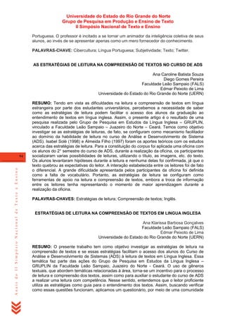 Universidade do Estado do Rio Grande do Norte
Grupo de Pesquisa em Produção e Ensino de Texto
II Simpósio Nacional de Texto e Ensino
Portuguesa. O professor é incitado a se tornar um animador da inteligência coletiva de seus
alunos, ao invés de se apresentar apenas como um mero fornecedor do conhecimento.
PALAVRAS-CHAVE: Cibercultura; Língua Portuguesa; Subjetividade; Texto; Twitter.

AS ESTRATÉGIAS DE LEITURA NA COMPREENSÃO DE TEXTOS NO CURSO DE ADS
Ana Caroline Batista Souza
Diego Gomes Pereira
Faculdade Leão Sampaio (FALS)
Edmar Peixoto de Lima
Universidade do Estado do Rio Grande do Norte (UERN)

Anais do II Simpósio Nacional de Texto e Ensino

94

RESUMO: Tendo em vista as dificuldades na leitura e compreensão de textos em língua
estrangeira por parte dos estudantes universitários, percebemos a necessidade de saber
como as estratégias de leitura podem facilitar o acesso dos alunos da graduação ao
entendimento de textos em língua inglesa. Assim, o presente artigo é o resultado de uma
pesquisa realizada pelo Grupo de Pesquisa em Estudos da Língua Inglesa – GRUPLIN,
vinculado a Faculdade Leão Sampaio – Juazeiro do Norte – Ceará. Temos como objetivo
investigar se as estratégias de leituras, de fato, se configuram como mecanismo facilitador
ao domínio da habilidade de leitura no curso de Análise e Desenvolvimento de Sistema
(ADS). Isabel Solé (1998) e Almeida Filho (1997) foram os aportes teóricos com os estudos
acerca das estratégias de leitura. Para a constituição do corpus foi aplicada uma oficina com
os alunos do 2° semestre do curso de ADS, durante a realização da oficina, os participantes
socializaram varias possibilidades de leituras, utilizando o título, as imagens, etc. do texto.
Os alunos levantaram hipóteses durante a leitura e nenhuma delas foi confirmada, já que o
texto quebrou as expectativas do leitor. A interação estabelecida entre os leitores foi de fato
o diferencial. A grande dificuldade apresentada pelos participantes da oficina foi definida
como a falta de vocabulário. Portanto, as estratégias de leitura se configuram como
ferramentas de apoio na leitura e compreensão de textos, embora a troca de informação
entre os leitores tenha representando o momento de maior aprendizagem durante a
realização da oficina.
PALAVRAS-CHAVES: Estratégias de leitura; Compreensão de textos; Inglês.

ESTRATÉGIAS DE LEITURA NA COMPREENSÃO DE TEXTOS EM LINGUA INGLESA
Ana Klarissa Barbosa Gonçalves
Faculdade Leão Sampaio (FALS)
Edmar Peixoto de Lima
Universidade do Estado do Rio Grande do Norte (UERN)
RESUMO: O presente trabalho tem como objetivo investigar as estratégias de leitura na
compreensão de textos e se essas estratégias facilitam o acesso dos alunos do Curso de
Análise e Desenvolvimento de Sistemas (ADS) à leitura de textos em Língua Inglesa. Essa
temática faz parte das ações do Grupo de Pesquisa em Estudos da Língua Inglesa –
GRUPLIN da Faculdade Leão Sampaio, Juazeiro do Norte - Ceará. O uso de gêneros
textuais, que abordem temáticas relacionadas à área, torna-se um incentivo para o processo
de leitura e compreensão dos textos, assim como para auxiliar o estudante do curso de ADS
a realizar uma leitura com competência. Nesse sentido, entendemos que o leitor proficiente
utiliza as estratégias como guia para o entendimento dos textos. Assim, buscando verificar
como essas questões funcionam, aplicamos um questionário, por meio de uma comunidade

 