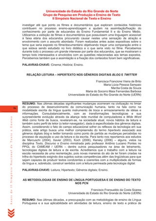 Universidade do Estado do Rio Grande do Norte
Grupo de Pesquisa em Produção e Ensino de Texto
II Simpósio Nacional de Texto e Ensino
investigar até que ponto os filmes e documentários que exploram conteúdos históricos
contribuem no processo ensino-aprendizagem e ajudam na assimilação/fixação do
conhecimento por parte de educandos do Ensino Fundamental II e do Ensino Médio.
Utilizamos a exibição de filmes e documentários que possuíssem uma linguagem acessível
à faixa etária dos educandos procurando causar nestes uma sensação de atração e
envolvimento com o assunto abordado. Foram realizadas antes aulas expositivas sobre o
tema que seria exposto no filme/documentário objetivando traçar uma comparação entre o
que estava sendo estudado no livro didático e o que seria visto no filme. Percebemos
durante todo o processo um grande interesse por parte dos educandos, que se mostraram o
tempo todo interessados e envolvidos com as questões relacionadas aos temas expostos.
Percebemos também que a assimilação e a fixação dos conteúdos foram bem significativas.
PALAVRAS-CHAVE: Cinema; História; Ensino.
RELAÇÃO LEITURA – HIPERTEXTO NOS GÊNEROS DIGITAIS BLOG E TWITTER
Francisca Francione Vieira de Brito
Maria Lúcia Pessoa Sampaio
Marília Costa de Souza
Maria do Socorro Maia Fernandes Barbosa
Universidade do Estado do Rio Grande do Norte (UERN)

Anais do II Simpósio Nacional de Texto e Ensino

96

RESUMO: Nas últimas décadas significantes mudanças ocorreram na civilização no limiar
do processo de desenvolvimento da comunicação humana, tanto na fala como na
modalidade escrita da língua quanto instrumento de troca e armazenamento de idéias e
informações. Consubstancialmente, com as transformações tecnológicas e sua
surpreendente evolução através da aliança rede mundial de computadores e Wide Word
Web como fonte de busca, revelaram-se, na sociedade atual, novos hábitos de leitura e
também outro perfil de leitor (o leitor-navegador), dada à especificidade dos gêneros digitais.
Assim, considerando o fato do campo educacional sofrer os reflexos da tecnologia em sua
prática, este artigo busca uma melhor compreensão do termo hipertexto associado aos
gêneros digitais blog e twitter tomando como ponto de partida as mudanças percebidas no
processo de aquisição e uso da leitura e da escrita. Para tanto nos reportamos aos estudos
de Marcuschi (2004), Xavier (2003), Koch (2006), Kensky (2006) – alguns, vistos na
disciplina Texto, Discurso e Ensino ministrada pelo professor Antônio Luciano Pontes no
PPGL do CAMEAM / UERN – dentre outros pesquisadores na área de letramento,
tecnologias digitais de leitura e de escrita. Acreditamos que o trabalho com a leitura na
escola necessita de uma reorientação, pois novas maneiras do ato de ler foram criadas na
trilha do hipertexto exigindo dos sujeitos outras competências além das lingüísticas para que
sejam capazes de produzir textos condizentes e coerentes com a multiplicidade de formas
da língua e, sobretudo, construir sentidos com a leitura permeada pela tecnologia digital.
PALAVRAS-CHAVE: Leitura; Hipertexto; Gêneros digitais; Ensino.

AS METODOLOGIAS DE ENSINO DE LÍNGUA PORTUGUESA E DE ENSINO DO TEXTO
NOS PCN
Francisco Fransueldo da Costa Soares
Universidade do Estado do Rio Grande do Norte (UERN)
RESUMO: Nas últimas décadas, a preocupação com as metodologias de ensino de Língua
Portuguesa e a sua aplicabilidade em atividades de leitura, ensino de texto e prática de

 