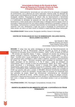 Universidade do Estado do Rio Grande do Norte
Grupo de Pesquisa em Produção e Ensino de Texto
II Simpósio Nacional de Texto e Ensino
Universidade, tradicionalmente, tencionada por uma certa forma de produção e divulgação
do conhecimento, que a diferencia de outras instituições. Falamos então, da utilização das
redes sociais como plataforma de interação, mobilização e troca de informação no campo da
divulgação científica. Pesquisadores já utilizam sites de relacionamento e ferramentas
virtuais para realizar seus trabalhos de pesquisa, mas é incipiente a abertura de informações
e a publicidade às atividades de pesquisa por meio das redes sociais. Por esse viés,
tencionamos o nosso estudo para a discussão sobre a utilização social do espaço virtual na
promoção e desenvolvimento de uma cultura científica, garantindo à sociedade o acesso às
informações, conhecimentos e produtos desenvolvidos na Universidade de maneira clara e
acessível. Com isso, destacamos o lugar que ocupa a divulgação do conhecimento nas
redes sociais, em meio a um leitor imerso no cotidiano e sujeito partícipe dessa interlocução.
PALAVRAS-CHAVE: Redes sociais; Divulgação científica; Acesso à informação.

CENTRO DE TECNOLOGIAS DO VALE DO MAMANGUAPE: INCLUSÃO DIGITAL,
RECICLAGEM E CULTURA TI
Kym Kanatto G. Melo
Jefferson Simplício dos Santos
Paulo Roberto Palhano Silva
Universidade Federal da Paraíba (UFPB)

Anais do II Simpósio Nacional de Texto e Ensino

98

RESUMO: O artigo trata das ações estratégicas do Centro de Recondicionamento de
Computadores do Vale do Mamanguape -CRCVM vinculado ao Grupo de Estudos e
Pesquisas em Educação, Etnia e Economia Solidária - CNPq - UFPB. As ações do CRCVM
– PB consiste nas seguintes etapas: 1ª etapa – realização de estudos nas temáticas da
gestão, produção e consumo, reciclagem de lixo eletrônico e inclusão digital (...). Na 2ª
etapa - reuniões entre o grupo participante do projeto (alunos, professores e voluntários)
para apresentar plano estratégico e definir metas e objetivos, parcerias e desenvolvimento
do projeto; Na 3ª etapa – Seminário temáticos sobre sociedade da informação, cultura
digital, reciclagem de lixo eletrônico e TI; Na 4ª etapa – ações de reciclagem de
computadores, apoio a escolas na área dos equipamentos digitais; Na 5ª etapa – realizar
ações educativas e e tecnológicas visando a inclusão sócio digital, reciclagem de
equipamentos, dente outros. O trabalho ancora-se em CASTELL (1999), PALHANO SILVA
(2012), FIGUEIRÊDO (2009), KAZAZIAN (2005). Foi estabelecido dialogo com a Direção do
CCAE que garantiu sala para o projeto. A INCUBES oferecerá ferramentas tecnológicas
para montagem a oficina de reciclagem. Escolas estão em processo de mobilização para
que participem do projeto. Nessa era informacional, compreende-se ser necessário
efetivação do CRCVM no CCAE - UFPB, inclusive sendo espaço de estágio curricular,
propiciando o desenvolvimento do conhecimento cientifico e o aperfeiçoamento tecnológico,
bem como, a relação da universidade com a comunidade escolar e com os movimentos
sociais.
PALAVRAS-CHAVE: CRC; Reciclagem; Computadores; Inclusão; E-lixo.

ESCRITA COLABORATIVA EM AMBIENTES VIRTUAIS: A EXPERIÊNCIA DO FÓRUM
PERMANENTE
Lourena Maria Domingos da Silva
Raianny Lima Soares
Antonia Lis de Maria Martins Torres
Hermínio Borges Neto

 