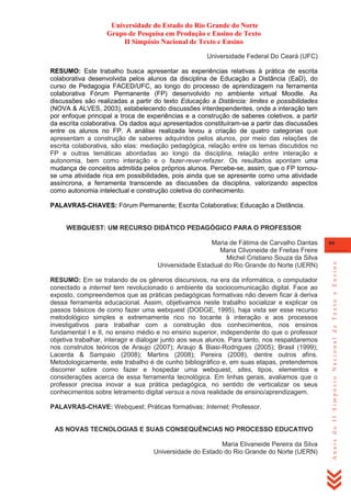 Universidade do Estado do Rio Grande do Norte
Grupo de Pesquisa em Produção e Ensino de Texto
II Simpósio Nacional de Texto e Ensino
Universidade Federal Do Ceará (UFC)
RESUMO: Este trabalho busca apresentar as experiências relativas à prática de escrita
colaborativa desenvolvida pelos alunos da disciplina de Educação a Distância (EaD), do
curso de Pedagogia FACED/UFC, ao longo do processo de aprendizagem na ferramenta
colaborativa Fórum Permanente (FP) desenvolvido no ambiente virtual Moodle. As
discussões são realizadas a partir do texto Educação a Distância: limites e possibilidades
(NOVA & ALVES, 2003), estabelecendo discussões interdependentes, onde a interação tem
por enfoque principal a troca de experiências e a construção de saberes coletivos, a partir
da escrita colaborativa. Os dados aqui apresentados constituíram-se a partir das discussões
entre os alunos no FP. A análise realizada levou a criação de quatro categorias que
apresentam a construção de saberes adquiridos pelos alunos, por meio das relações de
escrita colaborativa, são elas: mediação pedagógica, relação entre os temas discutidos no
FP e outras temáticas abordadas ao longo da disciplina, relação entre interação e
autonomia, bem como interação e o fazer-rever-refazer. Os resultados apontam uma
mudança de conceitos admitida pelos próprios alunos. Percebe-se, assim, que o FP tornouse uma atividade rica em possibilidades, pois ainda que se apresente como uma atividade
assíncrona, a ferramenta transcende as discussões da disciplina, valorizando aspectos
como autonomia intelectual e construção coletiva do conhecimento.
PALAVRAS-CHAVES: Fórum Permanente; Escrita Colaborativa; Educação a Distância.

WEBQUEST: UM RECURSO DIDÁTICO PEDAGÓGICO PARA O PROFESSOR

RESUMO: Em se tratando de os gêneros discursivos, na era da informática, o computador
conectado a internet tem revolucionado o ambiente da sociocomunicação digital. Face ao
exposto, compreendemos que as práticas pedagógicas formativas não devem ficar à deriva
dessa ferramenta educacional. Assim, objetivamos neste trabalho socializar e explicar os
passos básicos de como fazer uma webquest (DODGE, 1995), haja vista ser esse recurso
metodológico simples e extremamente rico no tocante à interação e aos processos
investigativos para trabalhar com a construção dos conhecimentos, nos ensinos
fundamental I e II, no ensino médio e no ensino superior, independente do que o professor
objetiva trabalhar, interagir e dialogar junto aos seus alunos. Para tanto, nos respaldaremos
nos construtos teóricos de Araujo (2007); Araujo & Biasi-Rodrigues (2005); Brasil (1999);
Lacerda & Sampaio (2008); Martins (2008); Pereira (2008), dentre outros afins.
Metodologicamente, este trabalho é de cunho bibliográfico e, em suas etapas, pretendemos
discorrer sobre como fazer e hospedar uma webquest, sites, tipos, elementos e
considerações acerca de essa ferramenta tecnológica. Em linhas gerais, avaliamos que o
professor precisa inovar a sua prática pedagógica, no sentido de verticalizar os seus
conhecimentos sobre letramento digital versus a nova realidade de ensino/aprendizagem.
PALAVRAS-CHAVE: Webquest; Práticas formativas; Internet; Professor.

AS NOVAS TECNOLOGIAS E SUAS CONSEQUÊNCIAS NO PROCESSO EDUCATIVO
Maria Elivaneide Pereira da Silva
Universidade do Estado do Rio Grande do Norte (UERN)

99

Anais do II Simpósio Nacional de Texto e Ensino

Maria de Fátima de Carvalho Dantas
Maria Clivoneide de Freitas Freire
Michel Cristiano Souza da Silva
Universidade Estadual do Rio Grande do Norte (UERN)

 