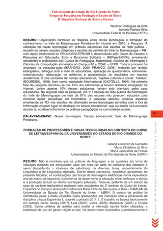 Universidade do Estado do Rio Grande do Norte
Grupo de Pesquisa em Produção e Ensino de Texto
II Simpósio Nacional de Texto e Ensino
Rozimar Rodrigues de Brito
Adriano Patricio Silva
Universidade Federal da Paraíba (UFPB)
RESUMO: Objetivando conhecer as relações entre novas tecnologias e formação do
conhecimento no Vale do Mamanguape Paraibano foi iniciada em 2010, a Pesquisa ‗A
utilização de novas tecnologias em práticas educativas nas escolas da rede pública –
escolas do campo, escolas indígenas e escolas da periferia do Vale do Mamanguape – PB‘,
com apoio institucional do PROLICEN/UFPB/2011, desenvolvido pelo Grupo de Estudos e
Pesquisas em Educação, Etnia e Economia Solidária – GEPeeeS/CNPq, envolvendo
estudantes e professores dos Cursos de Pedagogia, Matemática, Sistema de Informação e
Ciências da Computação vinculados ao Campus IV – CCAE – UFPB. Todo o processo foi
ancorado na pesquisa-ação (BRANDÃO, 2000; FRANCO, 2005), norteado por revisão
bibliográfica, diálogos com a rede de educadores, aplicação de questionários, entrevistas,
sistematização, elaboração de relatórios e apresentação de resultados em eventos
acadêmicos. E nos conceitos de ‗campo educacional‘, ‗capitais culturais e social‘, ‗habitus‘,
(BOURDIEU, 1999), bem como, sociedade informacional (CASTELLS, 1999). Na primeira
fase da pesquisa percebeu-se que 75% dos estudantes já haviam realizado navegação na
internet, porém apenas 15% desses estudantes haviam sido orientado pelos seus
educadores. Na segunda fase da pesquisa, em 115 escolas da rede publica da microregião
do Vale do Mamanguape um total de 81% das escolas não possuem educador para
ministrar ações educativas em informática. A pesquisa abordou diversos aspectos
envolvendo as TCI nas escolas. As chamadas novas tecnologias advindas com a Era da
Informação ocupam lugar de destaque no campo educacional, seja no auxilio na burocracia
escolar ou no desenvolvimento de práticas pedagógicas na comunidade escolar.
101

FORMAÇÃO DE PROFESSORES E NOVAS TECNOLOGIAS NO CONTEXTO DO CURSO
DE LETRAS/ESPANHOL DA UNIVERSIDADE DO ESTADO DO RIO GRANDE DO
NORTE
Tatiana Lourenço de Carvalho
Maria Zildarlene da Silva
Maria Janecleide de Freitas
Universidade do Estado do Rio Grande do Norte (UERN)
RESUMO: Não é novidade que as práticas de linguagem e as questões em torno da
interação mediada por computador cada vez mais faz parte do cotidiano dos cidadãos e
veem despertando o interesse de estudiosos de diversas áreas, especialmente da
Linguística e da Linguística Aplicada. Diante desse panorama, decidimos apresentar, no
presente trabalho, as contribuições das trocas de mensagens eletrônicas numa experiência
real de ensino de espanhol, como forma de desenvolver a interação entre professor e alunos
e a produção textual no idioma estrangeiro estudado. Trata-se, portanto de um estudo de
caso de carácter exploratório realizado com estudantes do 2º período do Curso de LetrasEspanhol do Campus Avançado Professora Maria Eliza de Albuquerque Maia - CAMEAM da
Universidade do Estado do Rio Grande do Norte – UERN. O corpus de análise foi
constituído pelos e-mails enviados pelos graduandos em interação com a professora da
disciplina Língua Espanhola I, durante o período 2011.1. O trabalho se baseia teoricamente
em autores como: Araújo (2007); Leal (2007); Vieira (2005); Marcuschi (2005) e Crystal
(2002). Como critérios de análise para avaliar a interação escrita foram utilizados: a
habilidade de uso do gênero digital e-mail. Os dados foram levantados quantitativamente e

Anais do II Simpósio Nacional de Texto e Ensino

PALAVRAS-CHAVE: Novas tecnologias; Campo educacional; Vale do Mamanguape
Paraibano.

 