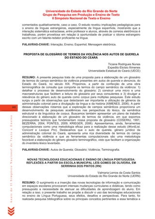 Universidade do Estado do Rio Grande do Norte
Grupo de Pesquisa em Produção e Ensino de Texto
II Simpósio Nacional de Texto e Ensino
comentados qualitativamente, caso a caso. O estudo revelou implicações pedagógicas para
o ensino de línguas estrangeiras, especialmente da língua espanhola, mostrando que a
interação sistemática extraclasse, entre professor e alunos, através de correios eletrônicos é
trabalhosa, porém proveitosa em relação à oportunidade de praticar o idioma estrangeiro
escrito com um falante-redator proficiente na língua.
PALAVRAS-CHAVE: Interação; Ensino; Espanhol; Mensagem eletrônica.

PROPOSTA DE GLOSSÁRIO DE TERMOS DA VIOLÊNCIA NOS AUTOS DE QUERELA
DO ESTADO DO CEARÁ
Ticiane Rodrigues Nunes
Expedito Eloísio Ximenes
Universidade Estadual do Ceará (UECE)

Anais do II Simpósio Nacional de Texto e Ensino

102

RESUMO: A presente pesquisa trata de uma proposta para a elaboração de um glossário
de termos do campo semântico da violência presentes em autos de querela e denúncia, do
Estado do Ceará, no século XIX. Propomos, a partir da confecção de uma obra
terminográfica de consulta que comporte os termos do campo semântico da violência: 1)
detalhar o processo de desenvolvimento do glossário; 2) construir uma micro e uma
macroestruturas que facilitem a leitura do glossário por seus consulentes e 3) divulgar a
relevância do gênero auto de querela como corpus para múltiplas pesquisas. Este estudo
surgiu a partir de observações que detectaram ser importante a utilização de gêneros da
administração colonial para a divulgação da língua e da história (XIMENES, 2006). A partir
dessas observações notamos que a exploração de campos semânticos proporciona um
desenvolvimento de pesquisas acadêmicas nas perspectivas do léxico, da semântica
estrutural e da linguística de corpus. Buscamos também apresentar um plano de trabalho
direcionado à elaboração de um glossário de termos da violência, em que expomos
pressupostos teóricos que fundamentam nossa proposta de glossário (COSERIU, 1991;
BEZERRA, 2004; PONTES, 2009; KRIEGER, 2006). Apresentamos, ainda, ferramentas
computacionais como uma metodologia eficaz para a realização desse estudo (WordList,
Concord e Lexique Pro). Destacamos que o auto de querela, gênero jurídico da
administração colonial do Ceará, apresenta uma rica diversidade de termos do campo
semântico da violência e que as ferramentas computacionais são uma metodologia
favorável a elaboração do gênero glossário terminográfico, visto que facilitam a organização
do inventário léxico levantado.
PALAVRAS-CHAVE: Autos de Querela; Glossário; Violência; Terminografia.

NOVAS TECNOLOGIAS EDUCACIONAIS E ENSINO DE LÍNGUA PORTUGUESA:
REFLEXÕES A PARTIR DA ESCOLA MUNICIPAL LEÍS GOMES DE OLIVEIRA, EM
SERRINHA DOS PINTOS (RN)
Valmaria Lemos da Costa Santos
Universidade do Estado do Rio Grande do Norte (UERN)
RESUMO: O surgimento e a inserção das novas tecnologias de informação e comunicação
em espaços escolares provocaram intensas mudanças curriculares e didáticas, tendo como
pressuposto a necessidade de atenuar as dificuldades de aprendizagem do aluno. Em
relação a isso, o presente trabalho se propõe a discutir o uso das tecnologias educacionais
no ensino de Língua Portuguesa, seus efeitos, desafios e perspectivas. Para tanto, foi
realizada pesquisa bibliográfica sobre os principais conceitos pertinentes a essa temática e

 