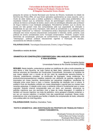 Universidade do Estado do Rio Grande do Norte
Grupo de Pesquisa em Produção e Ensino de Texto
II Simpósio Nacional de Texto e Ensino
pesquisa de campo na Escola Municipal Leís Gomes de Oliveira, localizada na cidade de
Serrinha dos Pintos (RN), em que foram aplicados questionários ao corpo docente, com o
intuito de obter dados para a análise qualitativa e reflexiva sobre essa problemática. Os
resultados indicam que os ambientes virtuais de aprendizagem estimulam o aluno nas
práticas de leitura e produção de textos, assim como as estratégias utilizadas pelo professor
de língua materna e sua mediação pedagógica. Percebemos também, que os alunos da
escola em tela gostam mais dos computadores pela sua capacidade de interação e
flexibilidade do que dos livros impressos, este último já considerado e ou/ cogitado como
tecnologia ―tradicional‖ ou ―clássica‖. Constatamos ainda o despreparo dos professores para
utilização dos novos recursos educacionais (computador e Internet), sendo, portanto, suas
práticas de ensino consideradas como ―inovação conservadora‖. Portanto, surgem novas
demandas de socialização, produção de conhecimento e linguagens, sustentados pelo
―ciberespaço‖, políticas públicas educacionais vigentes e motivação do alunado,
necessitando de reflexão e análises.
PALAVRAS-CHAVE: Tecnologias Educacionais; Ensino; Língua Portuguesa.

Gramática e ensino de texto
GRAMÁTICA DE CONSTRUÇÕES CORPORIFICADA: UMA ANÁLISE DA OBRA MORTE
E VIDA SEVERINA

RESUMO: Neste trabalho, pretendemos analisar as metáforas de vida e morte presentes na
obra Morte e Vida Severina, de João Cabral de Melo Neto, utilizando os pressupostos
teóricos advindos da Gramática de Construções Corporificada. Ancorados na hipótese de
que nossa relação com o mundo se dá por meio de experiências sensório-motoras e
culturais, pretendemos constatar, na construção da linguagem, essas evidências. Ao
produzirmos/compreendermos metáfora estamos nos utilizando de padrões cognitivos já
arquivados em nossa memória, denominados por esquemas imagéticos, resultantes da
interação entre corpo físico e meio, e frames, resultantes da interação com a cultura. A
análise é fruto de resultados colhidos em nossa dissertação e aponta para as nossas mais
recentes pesquisas. A relação entre corpo e ambiente cultural é fundamental para a nossa
cognição. Quando criamos compreensão para um texto, por exemplo, acionamos os
padrões cognitivos que nos permitem criar a base de nossa linguagem. A metáfora é
também um recurso cognitivo, ao invés de estilístico, como apregoa a tradição ocidental, e,
por ser um recurso cognitivo, é também fruto das experiências corpóreas. Desse modo,
pretendemos criar uma proposta que facilite o trabalho de compreensão de texto, utilizando
uma análise além do nível linguístico.
PALAVRAS-CHAVE: Metáfora; Gramática; Texto.

TEXTO E GRAMÁTICA: UMA INVESTIGAÇÃO NA PROPOSTA DE TRABALHO PARA O
ENSINO FUNDAMENTAL
Rosângela Ferreira de Lima Souza
Celina Maria de Freitas Carvalho
Rosângela Maria Bessa Vidal
Universidade do Estado do Rio Grande do Norte (UERN)

103

Anais do II Simpósio Nacional de Texto e Ensino

Ricardo Yamashita Santos
Universidade Federal do Rio Grande do Norte (UFRN)

 