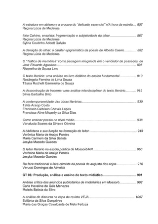A estrutura em abismo e a procura do “delicado essencial” n‟A hora da estrela.... 857
Regina Lúcia de Medeiros
Italo Calvino, ensaísta: fragmentação e subjetividade do olhar.............................. 867
Regina Lúcia de Medeiros
Sylvia Coutinho Abbott Galvão
A danação do olhar: o caráter epigramático da poesia de Alberto Caeiro.............. 882
Regina Lúcia de Medeiros
O “Tráfico de memórias” como paisagem imaginada em o vendedor de passados, de
José Eduardo Agualusa.......................................................................................... 895
Risonelha de Sousa Lins
O texto literário: uma análise no livro didático do ensino fundamental................... 910
Rosângela Ferreira de Lima Souza
Tássia Rochelli Gameleira de Souza
A descontrução de Iracema: uma análise interdisciplinar do texto literário............ 919
Sílvia Barbalho Brito
A contemporaneidade das obras literárias.............................................................. 930
Talita Araújo Costa
Francisco Clébison Chaves Lopes
Francisca Aline Micaelly da Silva Dias
Como ensinar poesia no nível médio...................................................................... 938
Vanalucia Soares da Silveira Oliveira
A biblioteca e sua função na formação do leitor...................................................... 949
Verônica Maria de Araújo Pontes
Maria Carmem da Silva Batista
Jesyka Macedo Guedes
O leitor literário na escola pública de Mossoró/RN................................................. 960
Verônica Maria de Araújo Pontes
Jesyka Macedo Guedes
Da face tradicional à face otimista da poesia de augusto dos anjos....................... 976
Verucci Domingos de Almeida
GT 06: Produção, análise e ensino do texto midiático...................................... 991
Análise crítica dos anúncios publicitários de imobiliárias em Mossoró................... 992
Carla Heveline de Góis Menezes
Moisés Batista da Silva
A análise do discurso na capa da revista VEJA.................................................... 1007
Edilânia da Silva Gonçalves
Maria das Graças Cavalcante de Melo Feitoza

 