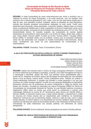 Universidade do Estado do Rio Grande do Norte
Grupo de Pesquisa em Produção e Ensino de Texto
II Simpósio Nacional de Texto e Ensino
RESUMO: A visão funcionalista da costa norte-americana tem muito a contribuir com a
melhoria do ensino de língua Portuguesa, e de modo particular, com um trabalho mais
produtivo com a estrutura gramatical e com o texto, uma vez que essa teoria propõe para a
sala de aula, uma gramática mutável, maleável, aberta as pressões de usos linguísticos,
advinda das diversas situações comunicativas realizadas no meio social. Tendo como
parâmetro para discussão, esses postulados, o presente trabalho, objetiva fazer um estudo
sobre a proposta de trabalho para o texto e gramática no Ensino Fundamental, tendo como
amostra para analise, a proposta anual de trabalho dos professores para o 6º e 9º ano. Para
fundamentação teórica, foi buscado respaldo nas proposições de autores ligados
diretamente ao funcionalismo norte-americano e ao ensino de língua, dentre eles, pode-se
citar: Dutra (2004), Antunes (2007), Furtado da Cunha; Tavares (2007), Travaglia (2003),
Neves (2006). O resultado obtido com as analises, mostrou que as propostas analisadas
ainda não são elaboradas com respaldo no modelo funcionalista norte-americano, desse
modo, constatamos que ainda há uma predominância da normatividade e do
tradicionalismo.
PALAVRAS- CHAVE: Gramática; Texto; Funcionalismo; Ensino.

A AULA DE PORTUGUÊS NA ESCOLA PÚBLICA: ENTRE O ENSINO TRADICIONAL E
OUTRAS ABORDAGENS DE ENSINO

Anais do II Simpósio Nacional de Texto e Ensino

104

Geisy Kelly dos Santos Alves
Jobson Soares da Silva
Valdeci João da Silva
Juarez Nogueira Lins
Universidade Estadual da Paraíba (UEPB)
RESUMO: Apesar dos estudos sobre o ensino de língua portuguesa afirmarem o fracasso
do ensino tradicional que privilegia a gramática, a escrita, uma visão homogênea da língua e
a reprodução e decoreba; apesar dos PCN, que orientam novas possibilidades para o
ensino de LP, chegarem às escolas; apesar das tecnologia da informação ser uma realidade
dentro e fora da escola, mesmo assim, muitos professores ainda insistem em praticar a
citada metodologia tradicional. A questão que orientam a nossa pesquisa é: por que isso
acontece em muitas escolas públicas? A partir de uma pesquisa bibliográfica e exploratória
(entrevista informal com 05 professores do ensino fundamental e médio da Escola José
Soares de Carvalho, vinculada ao subprojeto de Língua Portuguesa (PIBID) do Centro de
Humanidades da Universidade Estadual da Paraíba, ao qual também estamos vinculados,
objetivamos refletir sobre as causas que ainda levam os professores a praticar uma
metodologia tradicional no ensino de LP. Buscaremos apoio teórico em Geraldi (2003) e
Antunes (2006). A entrevista mostrou que a carga horária elevada, o desestímulo e a falta
de recursos em muitas escolas são os responsáveis pelo insistência na metodologia
tradicional. Concluiu-se que os elementos citados, externos a sala de aula, como a carga
horária elevada, os baixos salários e as dificuldades de recursos didáticos aliado também a
ausência de cobrança por parte da comunidade escolar e das instituições contribuem para a
manutenção de aulas tradicionais nas escolas públicas, em detrimento de outras
perspectivas.
PALAVRAS-CHAVES: Ensino tradicional; Novas perspectivas de ensino; Escolas públicas.

ENSINO DE LÍNGUA PORTUGUESA EM ESCOLAS PÚBLICAS PARAIBANAS:
DIFICULDADES E PERSPECTIVAS

 