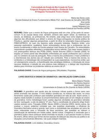 Universidade do Estado do Rio Grande do Norte
Grupo de Pesquisa em Produção e Ensino de Texto
II Simpósio Nacional de Texto e Ensino
Maria das Dores Justo
Escola Estadual de Ensino Fundamental e Médio Prof. José Soares de Carvalho (SEC/PB)
Ana Lenita
Elaine Carla
Juarez Nogueira Lins
Universidade Estadual da Paraíba (UEPB)
RESUMO: Saber que o ensino de língua portuguesa está em crise, já faz parte do sensocomum. E as causas dessa crise, também, embora elas sejam várias: as históricas, as
sociais, as didáticas, as profissionais. No entanto, este artigo teve como objetivo levantar
algumas das dificuldades que afetam o ensino de língua portuguesa na escola pública da
Paraíba e, apontar algumas perspectivas, a partir do olhar do subprojeto língua portuguesa
PIBID/UEPB/CH, do qual nós fazemos parte enquanto bolsistas. Realizou então, uma
pesquisa exploratória, qualitativa: foram entrevistados alunos (as) e professores (as) do
ensino fundamental e médio da Escola estadual José Soares de Carvalho. Os entrevistados
responderam questões referentes a problemática acima referida. Com base nesses dados e
nos pressupostos teóricos dos PCNs (2000), Irandé Antunes (2003) e Geraldi (2008), foi
traçado um breve painel das dificuldades enfrentadas por esses professores (as) e alunos
(as) no cotidiano da aula de português. Para a maioria dos professores o maior problema é
o desinteresse dos alunos (as) em relação aos conteúdos. Para a maioria dos alunos, os
conteúdos e a metodologia não correspondem as suas expectativas. Concluímos então, que
um planejamento conjunto, a diversificação das estratégias didáticas, a introdução de novos
recursos didáticos, a adoção de uma postura mais dialógica e, o diálogo são importantes
aliados para minimizar os problemas relativos ao ensino de LP.
105

LIVRO DIDÁTICO X ENSINO DE GRAMÁTICA: UMA RELAÇÃO COMPLICADA
Maria Daiane Peixoto
Valdilaine dos Santos Queiroz
José Gevildo Viana
Universidade do Estado do Rio Grande do Norte (UERN)
RESUMO: A gramática vem sendo alvo de inúmeras criticas quanto a forma como vem
sendo ensinada nas escolas. O livro didático constitui-se, na maioria das vezes, na única
ferramenta usada pelo professor para trabalhar gramática em sala de aula. Assim sendo, o
objetivo deste trabalho é analisar os encaminhamentos dados pelo LD em relação ao ensino
de gramática. Como metodologia foram usadas algumas atividades de gramática retiradas
do livro ―português: a arte da palavra‖ 9º ano. Para a constituição do presente artigo foram
usados autores como: Travaglia (2008), Neves (2008) e Antunes (2003), dentre outros. Ao
analisar o corpus, podemos constatar que, nas questões observadas, a influência da
Gramática Normativa ainda é grande, bem como a centralidade das atividades em torno de
eixos irrelevantes para a formação de bons escritores, tais questões se referem à
classificação de elementos em frases soltas, dentre outras. Chegamos à conclusão que a
gramática pode e deve continuar sendo ensinado na escola, o que precisa mudar é a forma
de ensino, afinal, temos que formar alunos capazes de adequar seu discurso ao publico e as
situações comunicativas diferentes, nas quais estejam inseridos.
PALAVRAS-CHAVE: Livro didático; Gramática; Ensino.

Anais do II Simpósio Nacional de Texto e Ensino

PALAVRAS-CHAVE: Ensino de língua portuguesa; Dificuldades; Propostas.

 