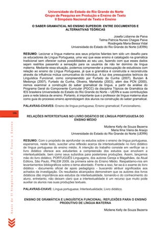 Universidade do Estado do Rio Grande do Norte
Grupo de Pesquisa em Produção e Ensino de Texto
II Simpósio Nacional de Texto e Ensino
O SABER GRAMATICAL NO ENSINO SUPERIOR: ENTRE DOCUMENTOS E
ALTERNATIVAS TEÓRICAS
Josefa Lidianne de Paiva
Telma Patricia Nunes Chagas Paiva
Rosângela Maria Bessa Vidal
Universidade do Estado do Rio Grande do Norte (UERN)
RESUMO: Lecionar a língua materna aos seus próprios falantes tem sido um desafio para
os educadores de Língua Portuguesa, uma vez que esse ensino é catalogado na gramática
tradicional sem oferecer outras possibilidades ao seu uso, fazendo com que esses dados
sejam restritos passando a sensação para os usuários de não ter domínio da língua
materna. Mediante essa situação, podemos compreender a preocupação de estudiosos com
relação ao ensino da Língua Portuguesa, já que a gramática é construída e reconstruída
através da influência mútua comunicativa do indivíduo. A luz dos pressupostos teóricos da
Linguística Funcional, como compreendido por Furtado da Cunha (2007), Bunzen &
Medonça (2007), Furtado da Cunha, Oliveira, Martelotta (2003), além dos PCN (2000),
iremos examinar a construção do saber gramatical da língua, a partir da análise do
Programa Geral do Componente Curricular (PGCC) da disciplina Tópicos de Gramática da
IES brasileira Universidade do Estado do Rio Grande do Norte – UERN e suas contribuições
para a rede básica de ensino. Portanto, é importante que o professor de língua materna atue
como guia do processo ensino aprendizagem dos alunos na construção do saber gramatical.
PALAVRAS-CHAVES: Ensino de língua portuguesa; Ensino gramatical; Funcionalismo.
106

Anais do II Simpósio Nacional de Texto e Ensino

RELAÇÕES INTERTEXTUAIS NO LIVRO DIDÁTICO DE LÍNGUA PORTUGUESA DO
ENSINO MÉDIO
Mizilene Kelly de Souza Bezerra
Maria Ilma Vieira de Araújo
Universidade do Estado do Rio Grande do Norte (UERN)
RESUMO: Com o propósito de aprofundar os estudos sobre o ensino de língua portuguesa,
esperamos, neste texto, suscitar uma reflexão acerca da intertextualidade no livro didático
de língua portuguesa do ensino médio. A intenção do trabalho consiste em verificar se o
livro didático oferece aos estudantes a compreensão dos estudos que envolvem a
intertextualidade, bem como seus subsídios para posteriores produções. Assim, lançamos
mão do livro didático, PORTUGUÊS Linguagens, dos autores Cereja e Magalhães, da Atual
Editora, São Paulo, PNLEM 2009, da primeira série do Ensino Médio. Respaldamo-nos em
levantamentos bibliográficos sobre o tema abordado. Frente a isso, far-se-á o exame do livro
didático - documento oficial de apoio pedagógico - buscando atribuir significados aos
achados da investigação. Os resultados alcançados demonstram que os autores dos livros
didáticos dão importância aos estudos da intertextualidade, tornando-o do conhecimento do
aluno, entretanto, não deixam claro que a intertextualidade é um recurso que muito pode
auxiliar os alunos nas suas produções textuais.
PALAVRAS-CHAVE: Língua portuguesa; Intertextualidade; Livro didático.

ENSINO DE GRAMÁTICA E LINGUÍSTICA FUNCIONAL: REFLEXÕES PARA O ENSINO
PRODUTIVO DE LÍNGUA MATERNA
Mizilene Kelly de Souza Bezerra

 
