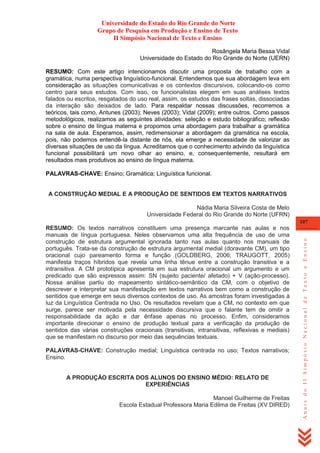 Universidade do Estado do Rio Grande do Norte
Grupo de Pesquisa em Produção e Ensino de Texto
II Simpósio Nacional de Texto e Ensino
Rosângela Maria Bessa Vidal
Universidade do Estado do Rio Grande do Norte (UERN)
RESUMO: Com este artigo intencionamos discutir uma proposta de trabalho com a
gramática, numa perspectiva linguístico-funcional. Entendemos que sua abordagem leva em
consideração as situações comunicativas e os contextos discursivos, colocando-os como
centro para seus estudos. Com isso, os funcionalistas elegem em suas análises textos
falados ou escritos, resgatados do uso real, assim, os estudos das frases soltas, dissociadas
da interação são deixados de lado. Para respaldar nossas discussões, recorremos a
teóricos, tais como, Antunes (2003); Neves (2003); Vidal (2009); entre outros. Como passos
metodológicos, realizamos as seguintes atividades: seleção e estudo bibliográfico; reflexão
sobre o ensino de língua materna e propomos uma abordagem para trabalhar a gramática
na sala de aula. Esperamos, assim, redimensionar a abordagem da gramática na escola,
pois, não podemos entendê-la distante de nós, ela emerge a necessidade de valorizar as
diversas situações de uso da língua. Acreditamos que o conhecimento advindo da linguística
funcional possibilitará um novo olhar ao ensino, e, consequentemente, resultará em
resultados mais produtivos ao ensino de língua materna.
PALAVRAS-CHAVE: Ensino; Gramática; Linguística funcional.

A CONSTRUÇÃO MEDIAL E A PRODUÇÃO DE SENTIDOS EM TEXTOS NARRATIVOS
Nádia Maria Silveira Costa de Melo
Universidade Federal do Rio Grande do Norte (UFRN)

PALAVRAS-CHAVE: Construção medial; Linguística centrada no uso; Textos narrativos;
Ensino.
A PRODUÇÃO ESCRITA DOS ALUNOS DO ENSINO MÉDIO: RELATO DE
EXPERIÊNCIAS
Manoel Guilherme de Freitas
Escola Estadual Professora Maria Edilma de Freitas (XV DIRED)

Anais do II Simpósio Nacional de Texto e Ensino

107

RESUMO: Os textos narrativos constituem uma presença marcante nas aulas e nos
manuais de língua portuguesa. Neles observamos uma alta frequência de uso de uma
construção de estrutura argumental ignorada tanto nas aulas quanto nos manuais de
português. Trata-se da construção de estrutura argumental medial (doravante CM), um tipo
oracional cujo pareamento forma e função (GOLDBERG, 2006; TRAUGOTT, 2005)
manifesta traços híbridos que revela uma linha tênue entre a construção transitiva e a
intransitiva. A CM prototípica apresenta em sua estrutura oracional um argumento e um
predicado que são expressos assim: SN (sujeito paciente/ afetado) + V (ação-processo).
Nossa análise partiu do mapeamento sintático-semântico da CM, com o objetivo de
descrever e interpretar sua manifestação em textos narrativos bem como a construção de
sentidos que emerge em seus diversos contextos de uso. As amostras foram investigadas à
luz da Linguística Centrada no Uso. Os resultados revelam que a CM, no contexto em que
surge, parece ser motivada pela necessidade discursiva que o falante tem de omitir a
responsabilidade da ação e dar ênfase apenas no processo. Enfim, consideramos
importante direcionar o ensino de produção textual para a verificação da produção de
sentidos das várias construções oracionais (transitivas, intransitivas, reflexivas e mediais)
que se manifestam no discurso por meio das sequências textuais.

 